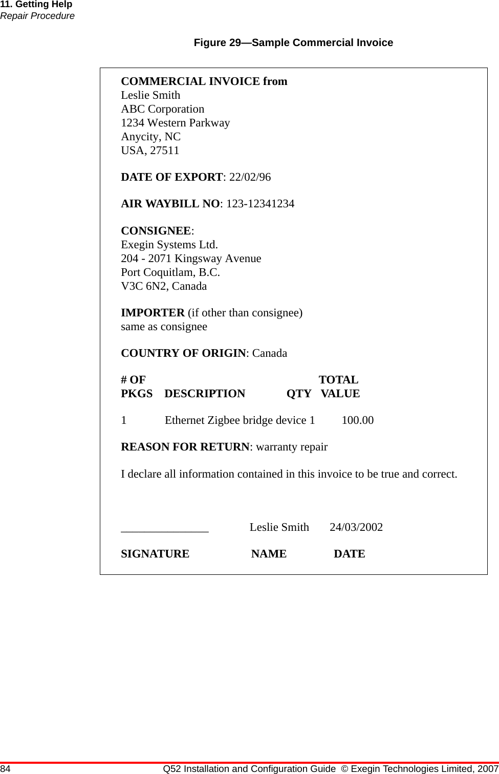 84 Q52 Installation and Configuration Guide © Exegin Technologies Limited, 200711. Getting HelpRepair ProcedureFigure 29—Sample Commercial InvoiceCOMMERCIAL INVOICE fromLeslie SmithABC Corporation1234 Western ParkwayAnycity, NCUSA, 27511DATE OF EXPORT: 22/02/96AIR WAYBILL NO: 123-12341234CONSIGNEE:Exegin Systems Ltd.204 - 2071 Kingsway AvenuePort Coquitlam, B.C.V3C 6N2, CanadaIMPORTER (if other than consignee)same as consigneeCOUNTRY OF ORIGIN: Canada# OF                                                           TOTALPKGS    DESCRIPTION              QTY   VALUE1             Ethernet Zigbee bridge device 1         100.00REASON FOR RETURN: warranty repairI declare all information contained in this invoice to be true and correct._______________              Leslie Smith       24/03/2002SIGNATURE                     NAME                DATE