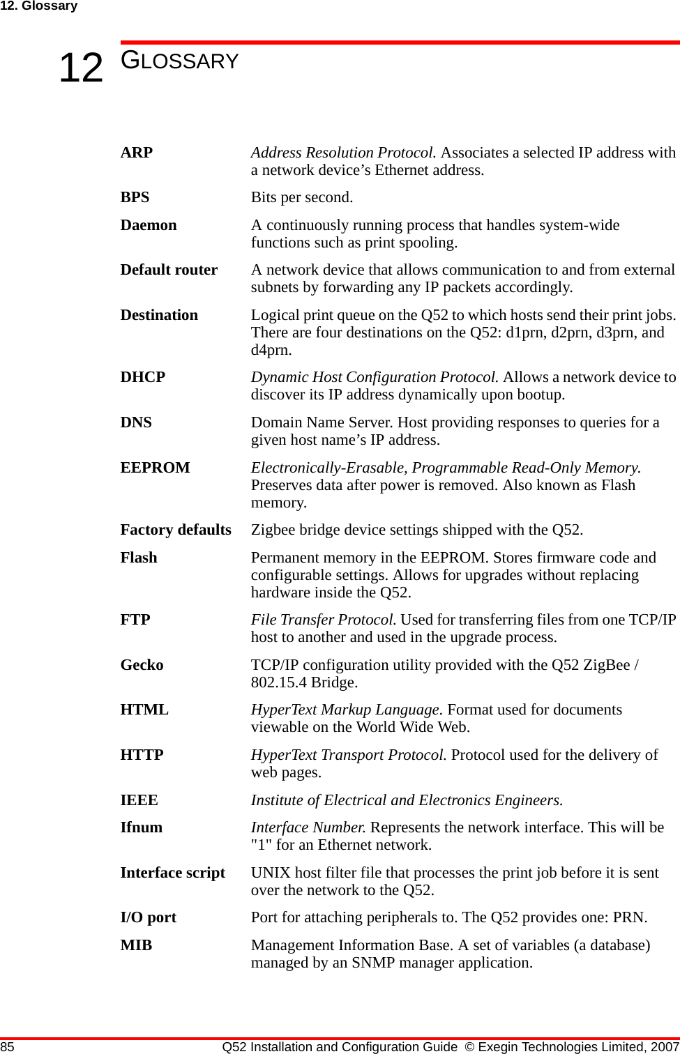 85 Q52 Installation and Configuration Guide © Exegin Technologies Limited, 200712. Glossary12 GLOSSARYARP Address Resolution Protocol. Associates a selected IP address with a network device’s Ethernet address.BPS Bits per second.Daemon A continuously running process that handles system-wide functions such as print spooling.Default router A network device that allows communication to and from external subnets by forwarding any IP packets accordingly.Destination Logical print queue on the Q52 to which hosts send their print jobs. There are four destinations on the Q52: d1prn, d2prn, d3prn, and d4prn.DHCP Dynamic Host Configuration Protocol. Allows a network device to discover its IP address dynamically upon bootup. DNS Domain Name Server. Host providing responses to queries for a given host name’s IP address. EEPROM Electronically-Erasable, Programmable Read-Only Memory. Preserves data after power is removed. Also known as Flash memory.Factory defaults Zigbee bridge device settings shipped with the Q52.Flash Permanent memory in the EEPROM. Stores firmware code and configurable settings. Allows for upgrades without replacing hardware inside the Q52.FTP File Transfer Protocol. Used for transferring files from one TCP/IP host to another and used in the upgrade process.Gecko TCP/IP configuration utility provided with the Q52 ZigBee / 802.15.4 Bridge.HTML HyperText Markup Language. Format used for documents viewable on the World Wide Web.HTTP HyperText Transport Protocol. Protocol used for the delivery of web pages.IEEE Institute of Electrical and Electronics Engineers.Ifnum Interface Number. Represents the network interface. This will be &quot;1&quot; for an Ethernet network.Interface script UNIX host filter file that processes the print job before it is sent over the network to the Q52.I/O port Port for attaching peripherals to. The Q52 provides one: PRN.MIB Management Information Base. A set of variables (a database) managed by an SNMP manager application.