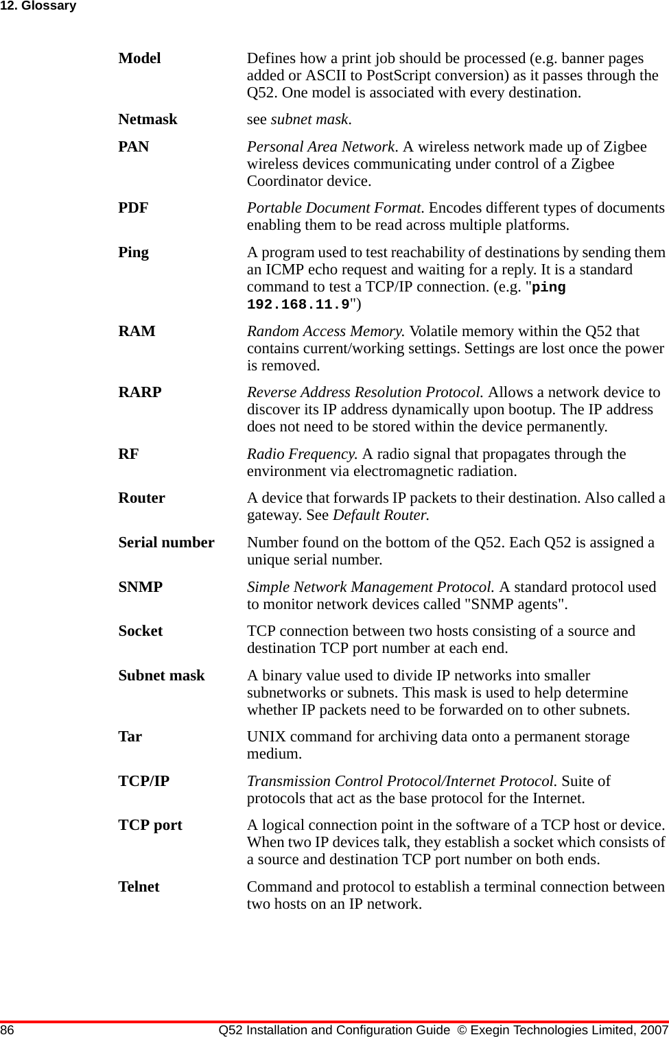 86 Q52 Installation and Configuration Guide © Exegin Technologies Limited, 200712. GlossaryModel Defines how a print job should be processed (e.g. banner pages added or ASCII to PostScript conversion) as it passes through the Q52. One model is associated with every destination.Netmask see subnet mask.PAN Personal Area Network. A wireless network made up of Zigbee wireless devices communicating under control of a Zigbee Coordinator device.PDF Portable Document Format. Encodes different types of documents enabling them to be read across multiple platforms. Ping A program used to test reachability of destinations by sending them an ICMP echo request and waiting for a reply. It is a standard command to test a TCP/IP connection. (e.g. &quot;ping 192.168.11.9&quot;)RAM Random Access Memory. Volatile memory within the Q52 that contains current/working settings. Settings are lost once the power is removed.RARP Reverse Address Resolution Protocol. Allows a network device to discover its IP address dynamically upon bootup. The IP address does not need to be stored within the device permanently.RF Radio Frequency. A radio signal that propagates through the environment via electromagnetic radiation.Router A device that forwards IP packets to their destination. Also called a gateway. See Default Router.Serial number Number found on the bottom of the Q52. Each Q52 is assigned a unique serial number.SNMP Simple Network Management Protocol. A standard protocol used to monitor network devices called &quot;SNMP agents&quot;.Socket TCP connection between two hosts consisting of a source and destination TCP port number at each end.Subnet mask A binary value used to divide IP networks into smaller subnetworks or subnets. This mask is used to help determine whether IP packets need to be forwarded on to other subnets.Tar UNIX command for archiving data onto a permanent storage medium.TCP/IP Transmission Control Protocol/Internet Protocol. Suite of protocols that act as the base protocol for the Internet.TCP port A logical connection point in the software of a TCP host or device. When two IP devices talk, they establish a socket which consists of a source and destination TCP port number on both ends.Telnet Command and protocol to establish a terminal connection between two hosts on an IP network.