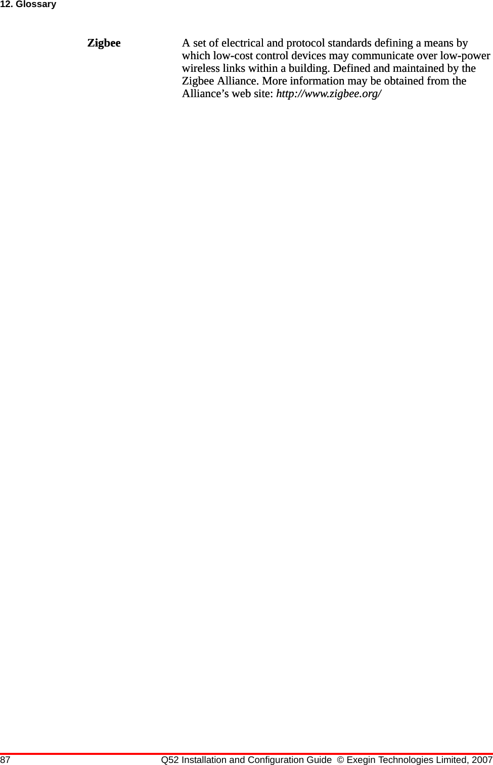 87 Q52 Installation and Configuration Guide © Exegin Technologies Limited, 200712. GlossaryZigbee A set of electrical and protocol standards defining a means by which low-cost control devices may communicate over low-power wireless links within a building. Defined and maintained by the Zigbee Alliance. More information may be obtained from the Alliance’s web site: http://www.zigbee.org/Zigbee A set of electrical and protocol standards defining a means by which low-cost control devices may communicate over low-power wireless links within a building. Defined and maintained by the Zigbee Alliance. More information may be obtained from the Alliance’s web site: http://www.zigbee.org/