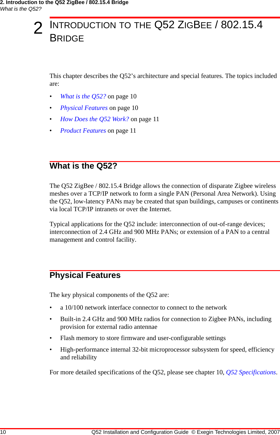 2. Introduction to the Q52 ZigBee / 802.15.4 BridgeWhat is the Q52?10 Q52 Installation and Configuration Guide © Exegin Technologies Limited, 20072INTRODUCTION TO THE Q52 ZIGBEE / 802.15.4 BRIDGEThis chapter describes the Q52’s architecture and special features. The topics included are:•What is the Q52? on page 10•Physical Features on page 10•How Does the Q52 Work? on page 11•Product Features on page 11What is the Q52?The Q52 ZigBee / 802.15.4 Bridge allows the connection of disparate Zigbee wireless meshes over a TCP/IP network to form a single PAN (Personal Area Network). Using the Q52, low-latency PANs may be created that span buildings, campuses or continents via local TCP/IP intranets or over the Internet.Typical applications for the Q52 include: interconnection of out-of-range devices; interconnection of 2.4 GHz and 900 MHz PANs; or extension of a PAN to a central management and control facility.Physical FeaturesThe key physical components of the Q52 are:• a 10/100 network interface connector to connect to the network• Built-in 2.4 GHz and 900 MHz radios for connection to Zigbee PANs, including provision for external radio antennae• Flash memory to store firmware and user-configurable settings• High-performance internal 32-bit microprocessor subsystem for speed, efficiency and reliabilityFor more detailed specifications of the Q52, please see chapter 10, Q52 Specifications.