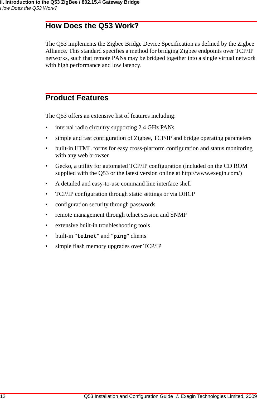 ii. Introduction to the Q53 ZigBee / 802.15.4 Gateway BridgeHow Does the Q53 Work?12 Q53 Installation and Configuration Guide © Exegin Technologies Limited, 2009How Does the Q53 Work?The Q53 implements the Zigbee Bridge Device Specification as defined by the Zigbee Alliance. This standard specifies a method for bridging Zigbee endpoints over TCP/IP networks, such that remote PANs may be bridged together into a single virtual network with high performance and low latency.Product FeaturesThe Q53 offers an extensive list of features including:• internal radio circuitry supporting 2.4 GHz PANs• simple and fast configuration of Zigbee, TCP/IP and bridge operating parameters• built-in HTML forms for easy cross-platform configuration and status monitoring with any web browser• Gecko, a utility for automated TCP/IP configuration (included on the CD ROM supplied with the Q53 or the latest version online at http://www.exegin.com/)• A detailed and easy-to-use command line interface shell• TCP/IP configuration through static settings or via DHCP• configuration security through passwords• remote management through telnet session and SNMP• extensive built-in troubleshooting tools• built-in &quot;telnet&quot; and &quot;ping&quot; clients• simple flash memory upgrades over TCP/IP