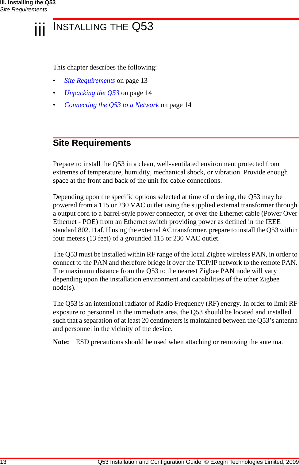 13 Q53 Installation and Configuration Guide © Exegin Technologies Limited, 2009iii. Installing the Q53Site Requirementsiii INSTALLING THE Q53This chapter describes the following:•Site Requirements on page 13•Unpacking the Q53 on page 14•Connecting the Q53 to a Network on page 14Site RequirementsPrepare to install the Q53 in a clean, well-ventilated environment protected from extremes of temperature, humidity, mechanical shock, or vibration. Provide enough space at the front and back of the unit for cable connections.Depending upon the specific options selected at time of ordering, the Q53 may be powered from a 115 or 230 VAC outlet using the supplied external transformer through a output cord to a barrel-style power connector, or over the Ethernet cable (Power Over Ethernet - POE) from an Ethernet switch providing power as defined in the IEEE standard 802.11af. If using the external AC transformer, prepare to install the Q53 within four meters (13 feet) of a grounded 115 or 230 VAC outlet.The Q53 must be installed within RF range of the local Zigbee wireless PAN, in order to connect to the PAN and therefore bridge it over the TCP/IP network to the remote PAN. The maximum distance from the Q53 to the nearest Zigbee PAN node will vary depending upon the installation environment and capabilities of the other Zigbee node(s).The Q53 is an intentional radiator of Radio Frequency (RF) energy. In order to limit RF exposure to personnel in the immediate area, the Q53 should be located and installed such that a separation of at least 20 centimeters is maintained between the Q53’s antenna and personnel in the vicinity of the device.Note: ESD precautions should be used when attaching or removing the antenna.