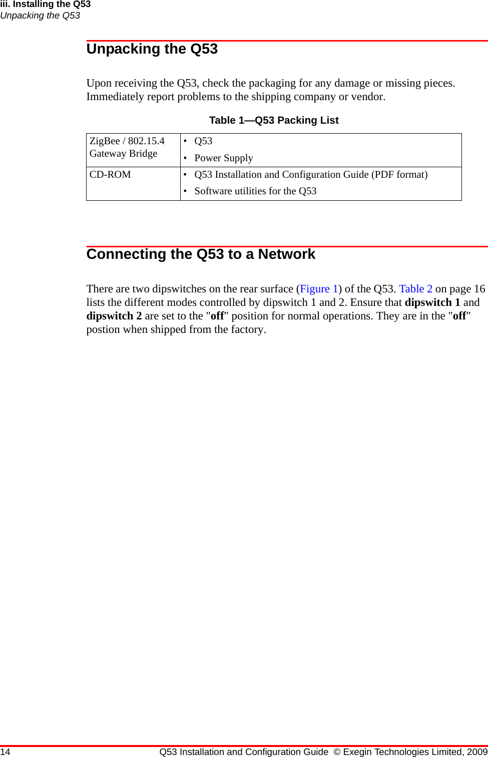 14 Q53 Installation and Configuration Guide © Exegin Technologies Limited, 2009iii. Installing the Q53Unpacking the Q53Unpacking the Q53Upon receiving the Q53, check the packaging for any damage or missing pieces. Immediately report problems to the shipping company or vendor.Connecting the Q53 to a NetworkThere are two dipswitches on the rear surface (Figure 1) of the Q53. Table 2 on page 16 lists the different modes controlled by dipswitch 1 and 2. Ensure that dipswitch 1 and dipswitch 2 are set to the &quot;off&quot; position for normal operations. They are in the &quot;off&quot; postion when shipped from the factory.Table 1—Q53 Packing ListZigBee / 802.15.4 Gateway Bridge •Q53• Power SupplyCD-ROM • Q53 Installation and Configuration Guide (PDF format)• Software utilities for the Q53