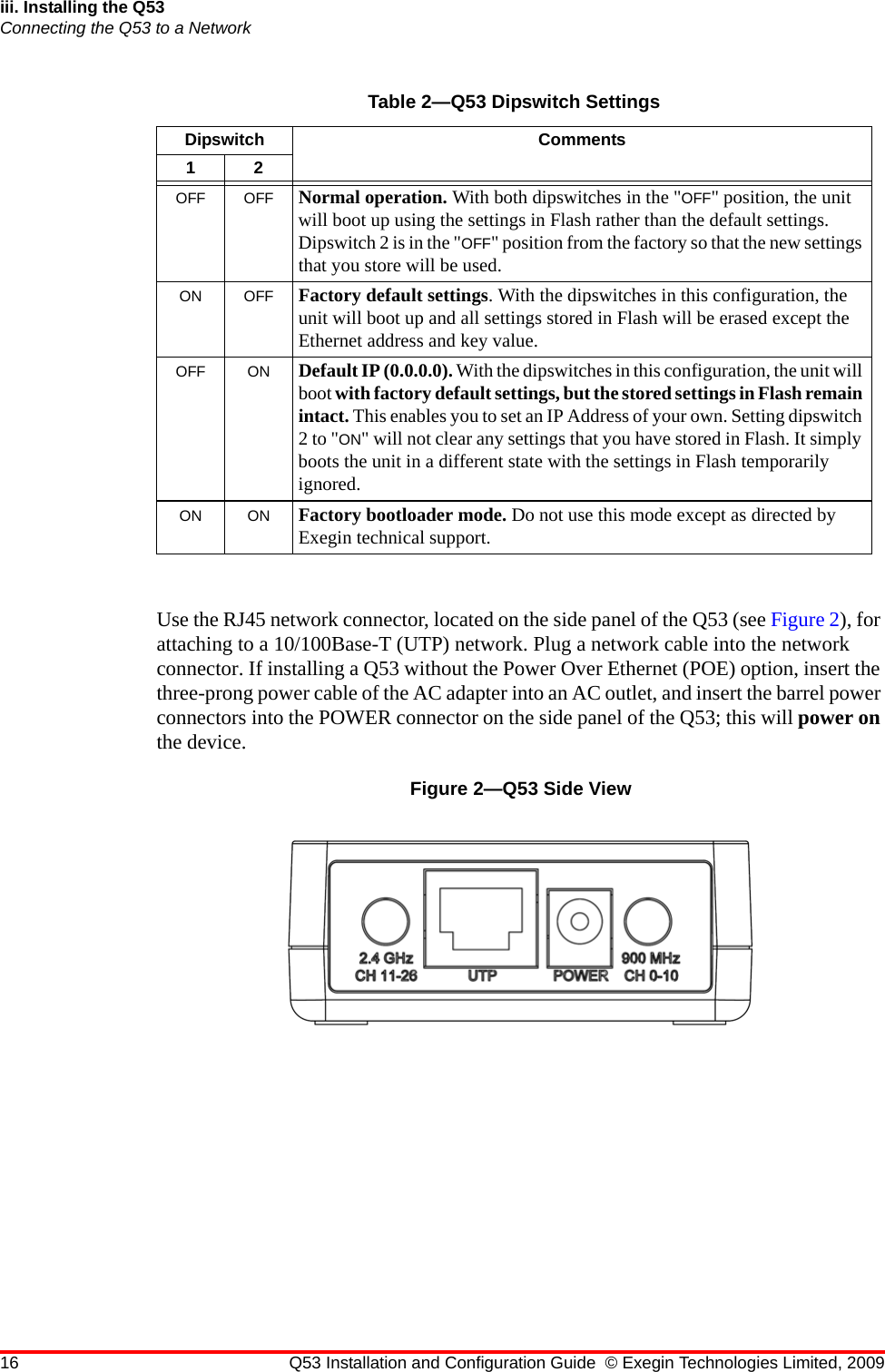 16 Q53 Installation and Configuration Guide © Exegin Technologies Limited, 2009iii. Installing the Q53Connecting the Q53 to a NetworkUse the RJ45 network connector, located on the side panel of the Q53 (see Figure 2), for attaching to a 10/100Base-T (UTP) network. Plug a network cable into the network connector. If installing a Q53 without the Power Over Ethernet (POE) option, insert the three-prong power cable of the AC adapter into an AC outlet, and insert the barrel power connectors into the POWER connector on the side panel of the Q53; this will power on the device.Figure 2—Q53 Side ViewTable 2—Q53 Dipswitch SettingsDipswitch Comments12OFF OFF Normal operation. With both dipswitches in the &quot;OFF&quot; position, the unit will boot up using the settings in Flash rather than the default settings. Dipswitch 2 is in the &quot;OFF&quot; position from the factory so that the new settings that you store will be used.ON OFF Factory default settings. With the dipswitches in this configuration, the unit will boot up and all settings stored in Flash will be erased except the Ethernet address and key value.OFF ON Default IP (0.0.0.0). With the dipswitches in this configuration, the unit will boot with factory default settings, but the stored settings in Flash remain intact. This enables you to set an IP Address of your own. Setting dipswitch 2 to &quot;ON&quot; will not clear any settings that you have stored in Flash. It simply boots the unit in a different state with the settings in Flash temporarily ignored.ON ON Factory bootloader mode. Do not use this mode except as directed by Exegin technical support.