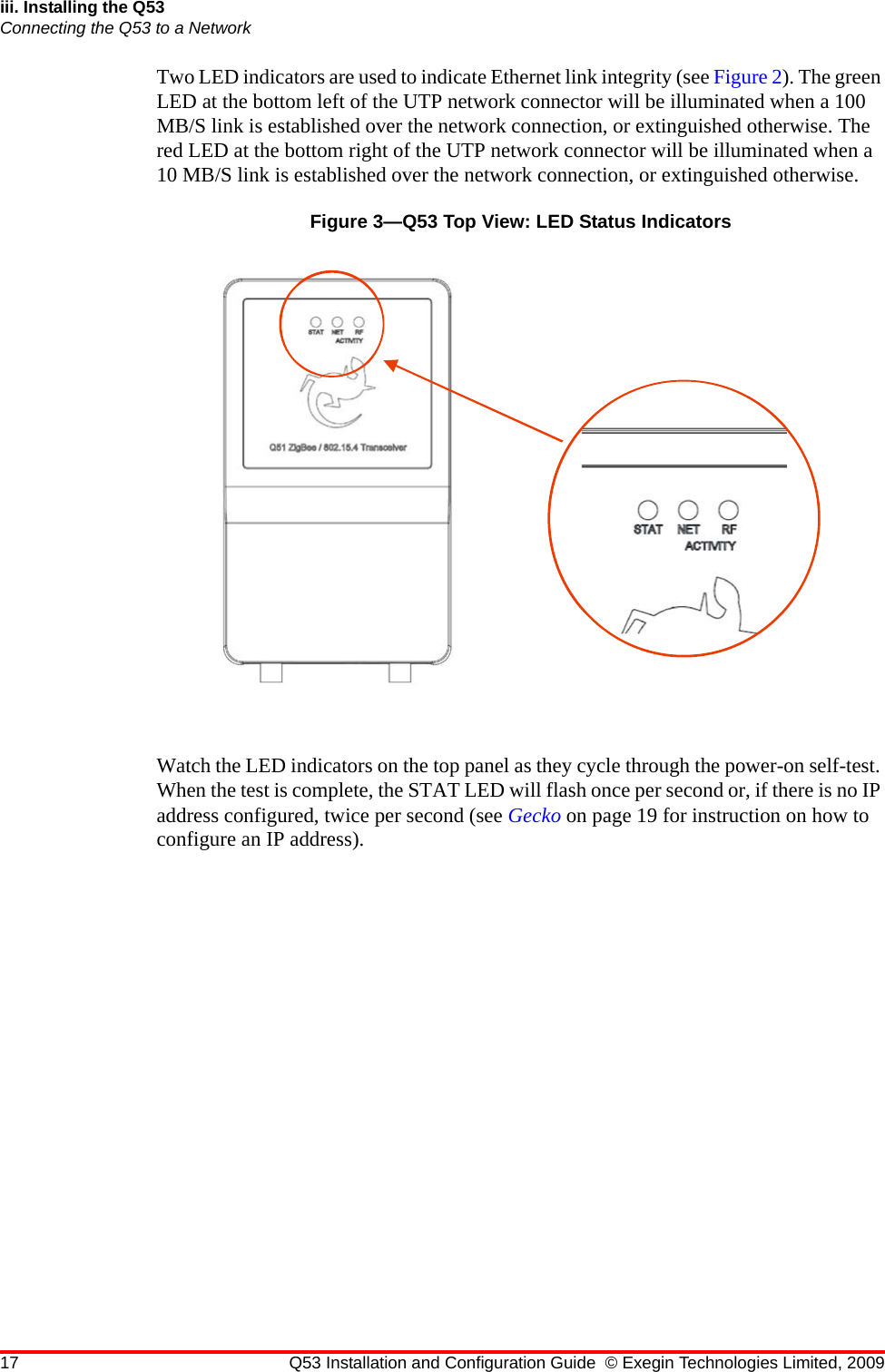 17 Q53 Installation and Configuration Guide © Exegin Technologies Limited, 2009iii. Installing the Q53Connecting the Q53 to a NetworkTwo LED indicators are used to indicate Ethernet link integrity (see Figure 2). The green LED at the bottom left of the UTP network connector will be illuminated when a 100 MB/S link is established over the network connection, or extinguished otherwise. The red LED at the bottom right of the UTP network connector will be illuminated when a 10 MB/S link is established over the network connection, or extinguished otherwise.Figure 3—Q53 Top View: LED Status IndicatorsWatch the LED indicators on the top panel as they cycle through the power-on self-test. When the test is complete, the STAT LED will flash once per second or, if there is no IP address configured, twice per second (see Gecko on page 19 for instruction on how to configure an IP address).