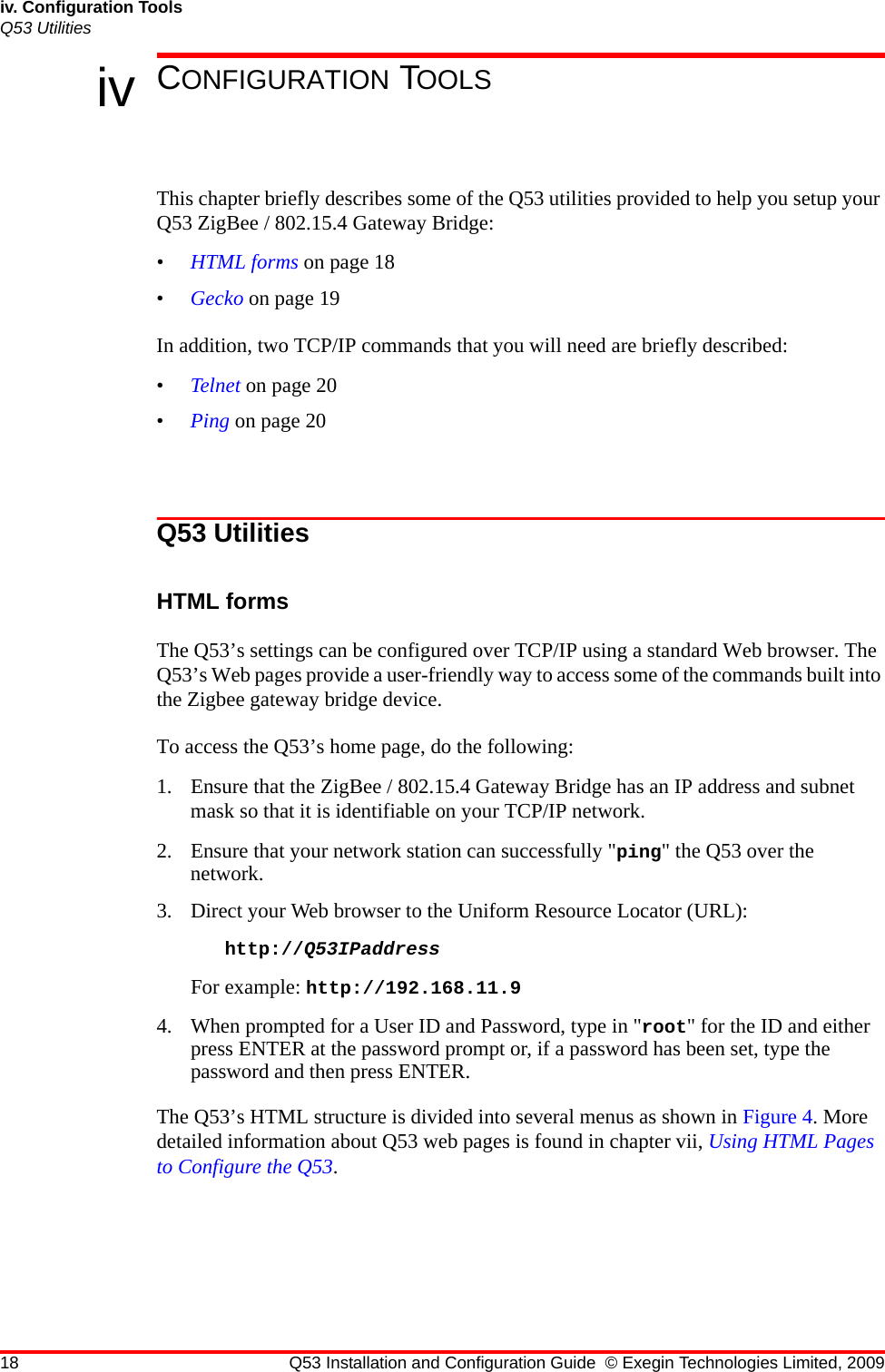 18 Q53 Installation and Configuration Guide © Exegin Technologies Limited, 2009iv. Configuration ToolsQ53 Utilitiesiv CONFIGURATION TOOLSThis chapter briefly describes some of the Q53 utilities provided to help you setup your Q53 ZigBee / 802.15.4 Gateway Bridge:•HTML forms on page 18•Gecko on page 19In addition, two TCP/IP commands that you will need are briefly described:•Telnet on page 20•Ping on page 20Q53 UtilitiesHTML formsThe Q53’s settings can be configured over TCP/IP using a standard Web browser. The Q53’s Web pages provide a user-friendly way to access some of the commands built into the Zigbee gateway bridge device.To access the Q53’s home page, do the following:1. Ensure that the ZigBee / 802.15.4 Gateway Bridge has an IP address and subnet mask so that it is identifiable on your TCP/IP network. 2. Ensure that your network station can successfully &quot;ping&quot; the Q53 over the network. 3. Direct your Web browser to the Uniform Resource Locator (URL): http://Q53IPaddress For example: http://192.168.11.94. When prompted for a User ID and Password, type in &quot;root&quot; for the ID and either press ENTER at the password prompt or, if a password has been set, type the password and then press ENTER.The Q53’s HTML structure is divided into several menus as shown in Figure 4. More detailed information about Q53 web pages is found in chapter vii, Using HTML Pages to Configure the Q53.