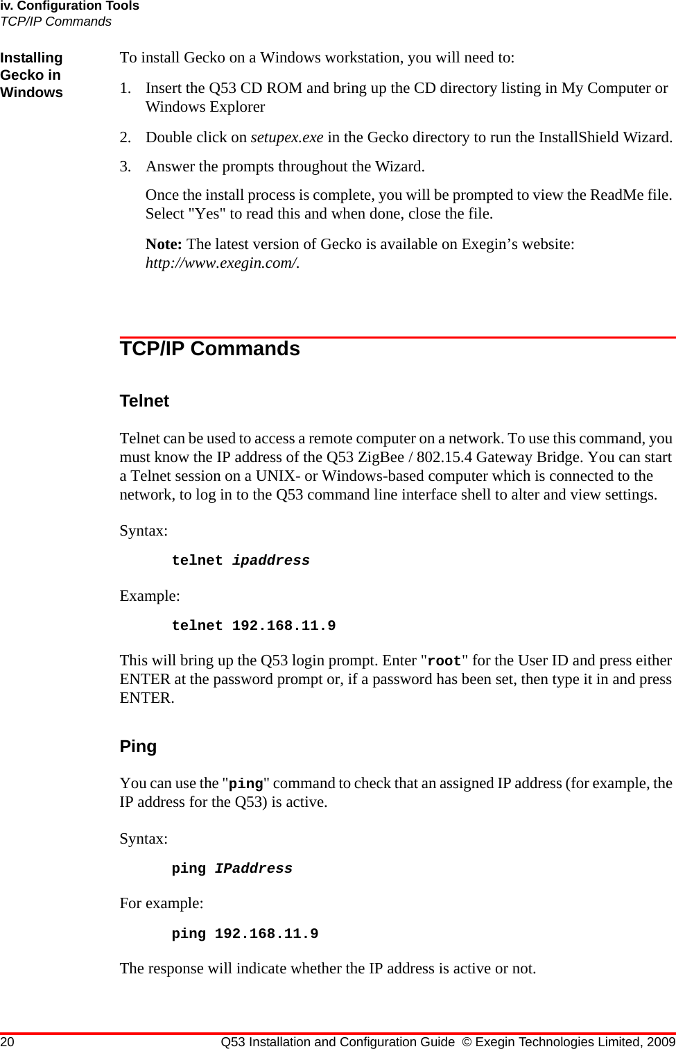 20 Q53 Installation and Configuration Guide © Exegin Technologies Limited, 2009iv. Configuration ToolsTCP/IP CommandsInstalling Gecko in WindowsTo install Gecko on a Windows workstation, you will need to:1. Insert the Q53 CD ROM and bring up the CD directory listing in My Computer or Windows Explorer2. Double click on setupex.exe in the Gecko directory to run the InstallShield Wizard.3. Answer the prompts throughout the Wizard. Once the install process is complete, you will be prompted to view the ReadMe file. Select &quot;Yes&quot; to read this and when done, close the file.Note: The latest version of Gecko is available on Exegin’s website: http://www.exegin.com/.TCP/IP CommandsTelnetTelnet can be used to access a remote computer on a network. To use this command, you must know the IP address of the Q53 ZigBee / 802.15.4 Gateway Bridge. You can start a Telnet session on a UNIX- or Windows-based computer which is connected to the network, to log in to the Q53 command line interface shell to alter and view settings. Syntax: telnet ipaddressExample:telnet 192.168.11.9This will bring up the Q53 login prompt. Enter &quot;root&quot; for the User ID and press either ENTER at the password prompt or, if a password has been set, then type it in and press ENTER.PingYou can use the &quot;ping&quot; command to check that an assigned IP address (for example, the IP address for the Q53) is active.Syntax:ping IPaddressFor example:ping 192.168.11.9The response will indicate whether the IP address is active or not.