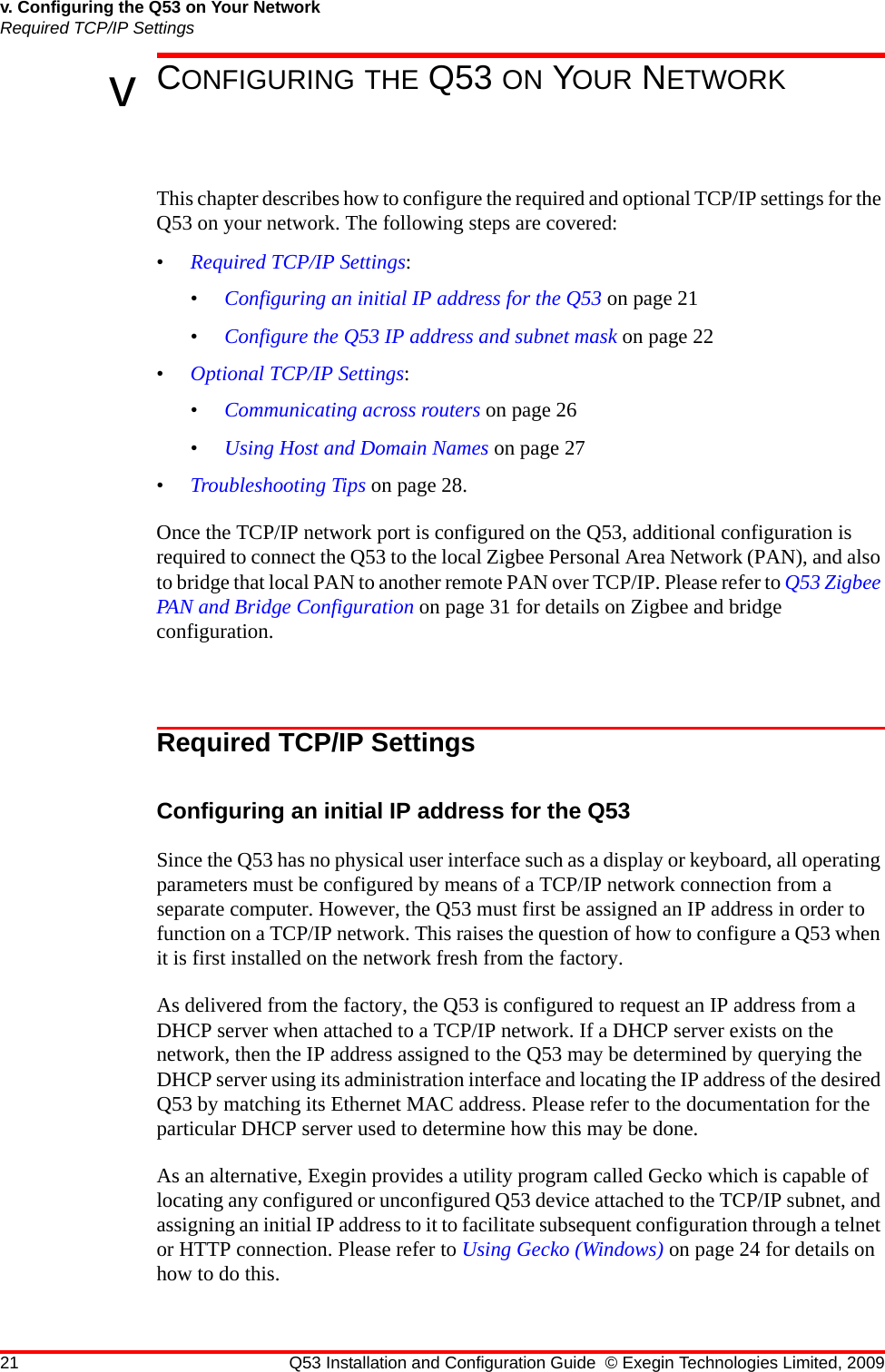 21 Q53 Installation and Configuration Guide © Exegin Technologies Limited, 2009v. Configuring the Q53 on Your NetworkRequired TCP/IP SettingsvCONFIGURING THE Q53 ON YOUR NETWORKThis chapter describes how to configure the required and optional TCP/IP settings for the Q53 on your network. The following steps are covered:•Required TCP/IP Settings:•Configuring an initial IP address for the Q53 on page 21•Configure the Q53 IP address and subnet mask on page 22•Optional TCP/IP Settings:•Communicating across routers on page 26•Using Host and Domain Names on page 27•Troubleshooting Tips on page 28.Once the TCP/IP network port is configured on the Q53, additional configuration is required to connect the Q53 to the local Zigbee Personal Area Network (PAN), and also to bridge that local PAN to another remote PAN over TCP/IP. Please refer to Q53 Zigbee PAN and Bridge Configuration on page 31 for details on Zigbee and bridge configuration.Required TCP/IP SettingsConfiguring an initial IP address for the Q53Since the Q53 has no physical user interface such as a display or keyboard, all operating parameters must be configured by means of a TCP/IP network connection from a separate computer. However, the Q53 must first be assigned an IP address in order to function on a TCP/IP network. This raises the question of how to configure a Q53 when it is first installed on the network fresh from the factory.As delivered from the factory, the Q53 is configured to request an IP address from a DHCP server when attached to a TCP/IP network. If a DHCP server exists on the network, then the IP address assigned to the Q53 may be determined by querying the DHCP server using its administration interface and locating the IP address of the desired Q53 by matching its Ethernet MAC address. Please refer to the documentation for the particular DHCP server used to determine how this may be done.As an alternative, Exegin provides a utility program called Gecko which is capable of locating any configured or unconfigured Q53 device attached to the TCP/IP subnet, and assigning an initial IP address to it to facilitate subsequent configuration through a telnet or HTTP connection. Please refer to Using Gecko (Windows) on page 24 for details on how to do this.