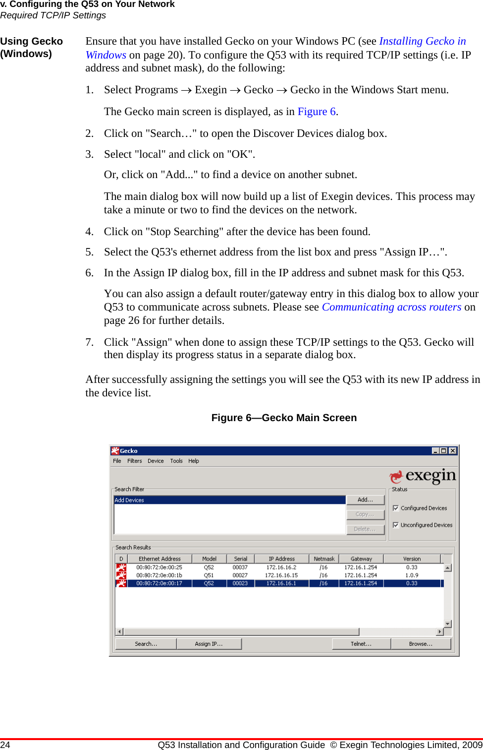 24 Q53 Installation and Configuration Guide © Exegin Technologies Limited, 2009v. Configuring the Q53 on Your NetworkRequired TCP/IP SettingsUsing Gecko (Windows) Ensure that you have installed Gecko on your Windows PC (see Installing Gecko in Windows on page 20). To configure the Q53 with its required TCP/IP settings (i.e. IP address and subnet mask), do the following:1. Select Programs → Exegin → Gecko → Gecko in the Windows Start menu. The Gecko main screen is displayed, as in Figure 6.2. Click on &quot;Search…&quot; to open the Discover Devices dialog box.3. Select &quot;local&quot; and click on &quot;OK&quot;.Or, click on &quot;Add...&quot; to find a device on another subnet.The main dialog box will now build up a list of Exegin devices. This process may take a minute or two to find the devices on the network. 4. Click on &quot;Stop Searching&quot; after the device has been found. 5. Select the Q53&apos;s ethernet address from the list box and press &quot;Assign IP…&quot;.6. In the Assign IP dialog box, fill in the IP address and subnet mask for this Q53.You can also assign a default router/gateway entry in this dialog box to allow your Q53 to communicate across subnets. Please see Communicating across routers on page 26 for further details.7. Click &quot;Assign&quot; when done to assign these TCP/IP settings to the Q53. Gecko will then display its progress status in a separate dialog box.After successfully assigning the settings you will see the Q53 with its new IP address in the device list.Figure 6—Gecko Main Screen