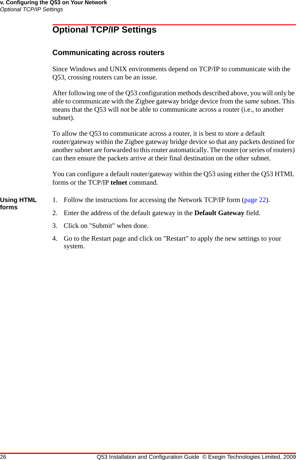 26 Q53 Installation and Configuration Guide © Exegin Technologies Limited, 2009v. Configuring the Q53 on Your NetworkOptional TCP/IP SettingsOptional TCP/IP SettingsCommunicating across routersSince Windows and UNIX environments depend on TCP/IP to communicate with the Q53, crossing routers can be an issue.After following one of the Q53 configuration methods described above, you will only be able to communicate with the Zigbee gateway bridge device from the same subnet. This means that the Q53 will not be able to communicate across a router (i.e., to another subnet). To allow the Q53 to communicate across a router, it is best to store a default router/gateway within the Zigbee gateway bridge device so that any packets destined for another subnet are forwarded to this router automatically. The router (or series of routers) can then ensure the packets arrive at their final destination on the other subnet.You can configure a default router/gateway within the Q53 using either the Q53 HTML forms or the TCP/IP telnet command.Using HTML forms 1. Follow the instructions for accessing the Network TCP/IP form (page 22).2. Enter the address of the default gateway in the Default Gateway field.3. Click on &quot;Submit&quot; when done.4. Go to the Restart page and click on &quot;Restart&quot; to apply the new settings to your system.