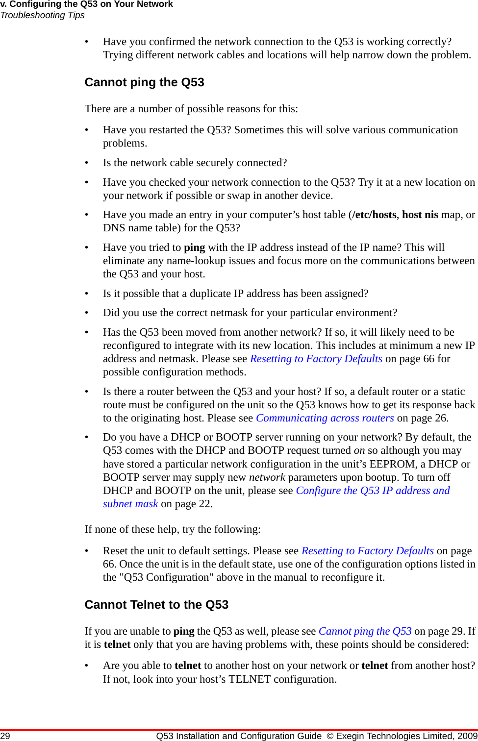 29 Q53 Installation and Configuration Guide © Exegin Technologies Limited, 2009v. Configuring the Q53 on Your NetworkTroubleshooting Tips• Have you confirmed the network connection to the Q53 is working correctly? Trying different network cables and locations will help narrow down the problem.Cannot ping the Q53There are a number of possible reasons for this:• Have you restarted the Q53? Sometimes this will solve various communication problems.• Is the network cable securely connected?• Have you checked your network connection to the Q53? Try it at a new location on your network if possible or swap in another device.• Have you made an entry in your computer’s host table (/etc/hosts, host nis map, or DNS name table) for the Q53?• Have you tried to ping with the IP address instead of the IP name? This will eliminate any name-lookup issues and focus more on the communications between the Q53 and your host.• Is it possible that a duplicate IP address has been assigned?• Did you use the correct netmask for your particular environment?• Has the Q53 been moved from another network? If so, it will likely need to be reconfigured to integrate with its new location. This includes at minimum a new IP address and netmask. Please see Resetting to Factory Defaults on page 66 for possible configuration methods.• Is there a router between the Q53 and your host? If so, a default router or a static route must be configured on the unit so the Q53 knows how to get its response back to the originating host. Please see Communicating across routers on page 26.• Do you have a DHCP or BOOTP server running on your network? By default, the Q53 comes with the DHCP and BOOTP request turned on so although you may have stored a particular network configuration in the unit’s EEPROM, a DHCP or BOOTP server may supply new network parameters upon bootup. To turn off DHCP and BOOTP on the unit, please see Configure the Q53 IP address and subnet mask on page 22.If none of these help, try the following:• Reset the unit to default settings. Please see Resetting to Factory Defaults on page 66. Once the unit is in the default state, use one of the configuration options listed in the &quot;Q53 Configuration&quot; above in the manual to reconfigure it.Cannot Telnet to the Q53If you are unable to ping the Q53 as well, please see Cannot ping the Q53 on page 29. If it is telnet only that you are having problems with, these points should be considered:• Are you able to telnet to another host on your network or telnet from another host? If not, look into your host’s TELNET configuration.