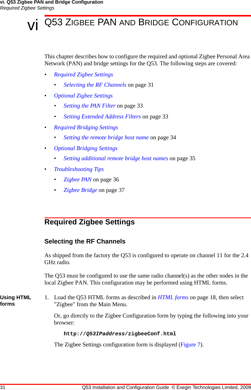 31 Q53 Installation and Configuration Guide © Exegin Technologies Limited, 2009vi. Q53 Zigbee PAN and Bridge ConfigurationRequired Zigbee Settingsvi Q53 ZIGBEE PAN AND BRIDGE CONFIGURATIONThis chapter describes how to configure the required and optional Zigbee Personal Area Network (PAN) and bridge settings for the Q53. The following steps are covered:•Required Zigbee Settings•Selecting the RF Channels on page 31•Optional Zigbee Settings•Setting the PAN Filter on page 33•Setting Extended Address Filters on page 33•Required Bridging Settings•Setting the remote bridge host name on page 34•Optional Bridging Settings•Setting additional remote bridge host names on page 35•Troubleshooting Tips•Zigbee PAN on page 36•Zigbee Bridge on page 37Required Zigbee SettingsSelecting the RF ChannelsAs shipped from the factory the Q53 is configured to operate on channel 11 for the 2.4 GHz radio.The Q53 must be configured to use the same radio channel(s) as the other nodes in the local Zigbee PAN. This configuration may be performed using HTML forms.Using HTML forms 1. Load the Q53 HTML forms as described in HTML forms on page 18, then select &quot;Zigbee&quot; from the Main Menu.Or, go directly to the Zigbee Configuration form by typing the following into your browser:http://Q53IPaddress/zigbeeConf.htmlThe Zigbee Settings configuration form is displayed (Figure 7).