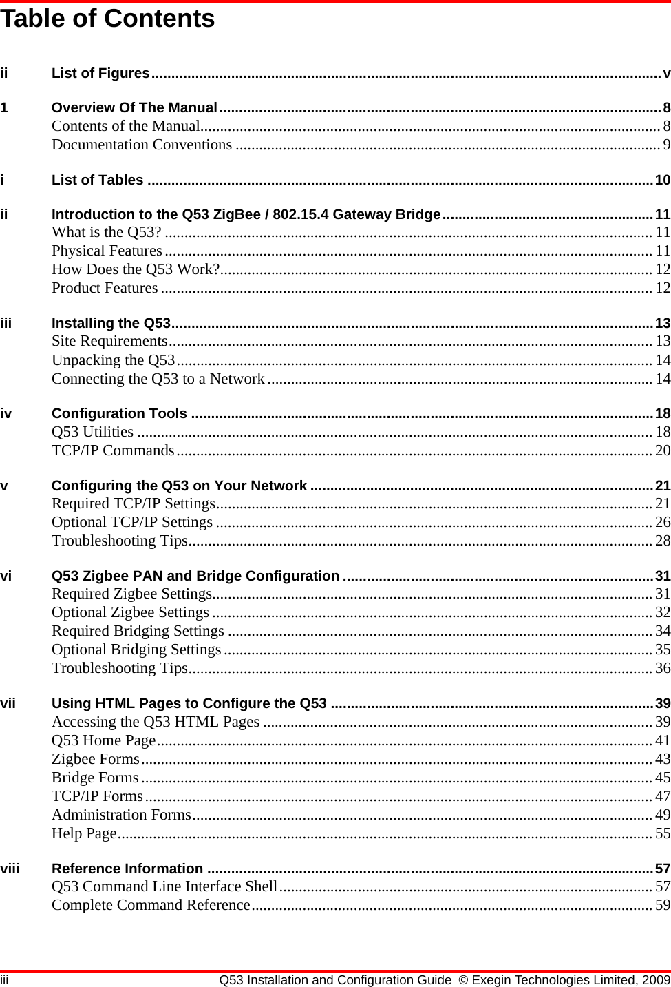 iii Q53 Installation and Configuration Guide © Exegin Technologies Limited, 2009Table of Contentsii List of Figures................................................................................................................................v1 Overview Of The Manual...............................................................................................................8Contents of the Manual..................................................................................................................... 8Documentation Conventions ............................................................................................................9i List of Tables ...............................................................................................................................10ii Introduction to the Q53 ZigBee / 802.15.4 Gateway Bridge.....................................................11What is the Q53? ............................................................................................................................11Physical Features............................................................................................................................11How Does the Q53 Work?..............................................................................................................12Product Features .............................................................................................................................12iii Installing the Q53.........................................................................................................................13Site Requirements...........................................................................................................................13Unpacking the Q53.........................................................................................................................14Connecting the Q53 to a Network..................................................................................................14iv Configuration Tools ....................................................................................................................18Q53 Utilities ................................................................................................................................... 18TCP/IP Commands.........................................................................................................................20v Configuring the Q53 on Your Network ......................................................................................21Required TCP/IP Settings............................................................................................................... 21Optional TCP/IP Settings ...............................................................................................................26Troubleshooting Tips...................................................................................................................... 28vi Q53 Zigbee PAN and Bridge Configuration ..............................................................................31Required Zigbee Settings................................................................................................................ 31Optional Zigbee Settings ................................................................................................................32Required Bridging Settings ............................................................................................................34Optional Bridging Settings.............................................................................................................35Troubleshooting Tips...................................................................................................................... 36vii Using HTML Pages to Configure the Q53 .................................................................................39Accessing the Q53 HTML Pages ...................................................................................................39Q53 Home Page..............................................................................................................................41Zigbee Forms..................................................................................................................................43Bridge Forms..................................................................................................................................45TCP/IP Forms................................................................................................................................. 47Administration Forms.....................................................................................................................49Help Page........................................................................................................................................55viii Reference Information ................................................................................................................57Q53 Command Line Interface Shell...............................................................................................57Complete Command Reference......................................................................................................59