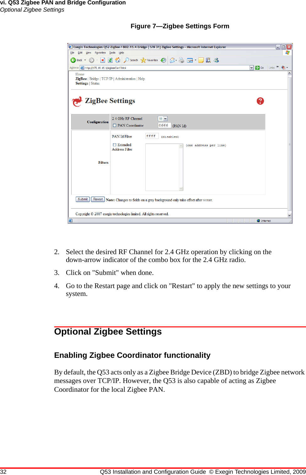 32 Q53 Installation and Configuration Guide © Exegin Technologies Limited, 2009vi. Q53 Zigbee PAN and Bridge ConfigurationOptional Zigbee SettingsFigure 7—Zigbee Settings Form2. Select the desired RF Channel for 2.4 GHz operation by clicking on the down-arrow indicator of the combo box for the 2.4 GHz radio.3. Click on &quot;Submit&quot; when done.4. Go to the Restart page and click on &quot;Restart&quot; to apply the new settings to your system.Optional Zigbee SettingsEnabling Zigbee Coordinator functionalityBy default, the Q53 acts only as a Zigbee Bridge Device (ZBD) to bridge Zigbee network messages over TCP/IP. However, the Q53 is also capable of acting as Zigbee Coordinator for the local Zigbee PAN.