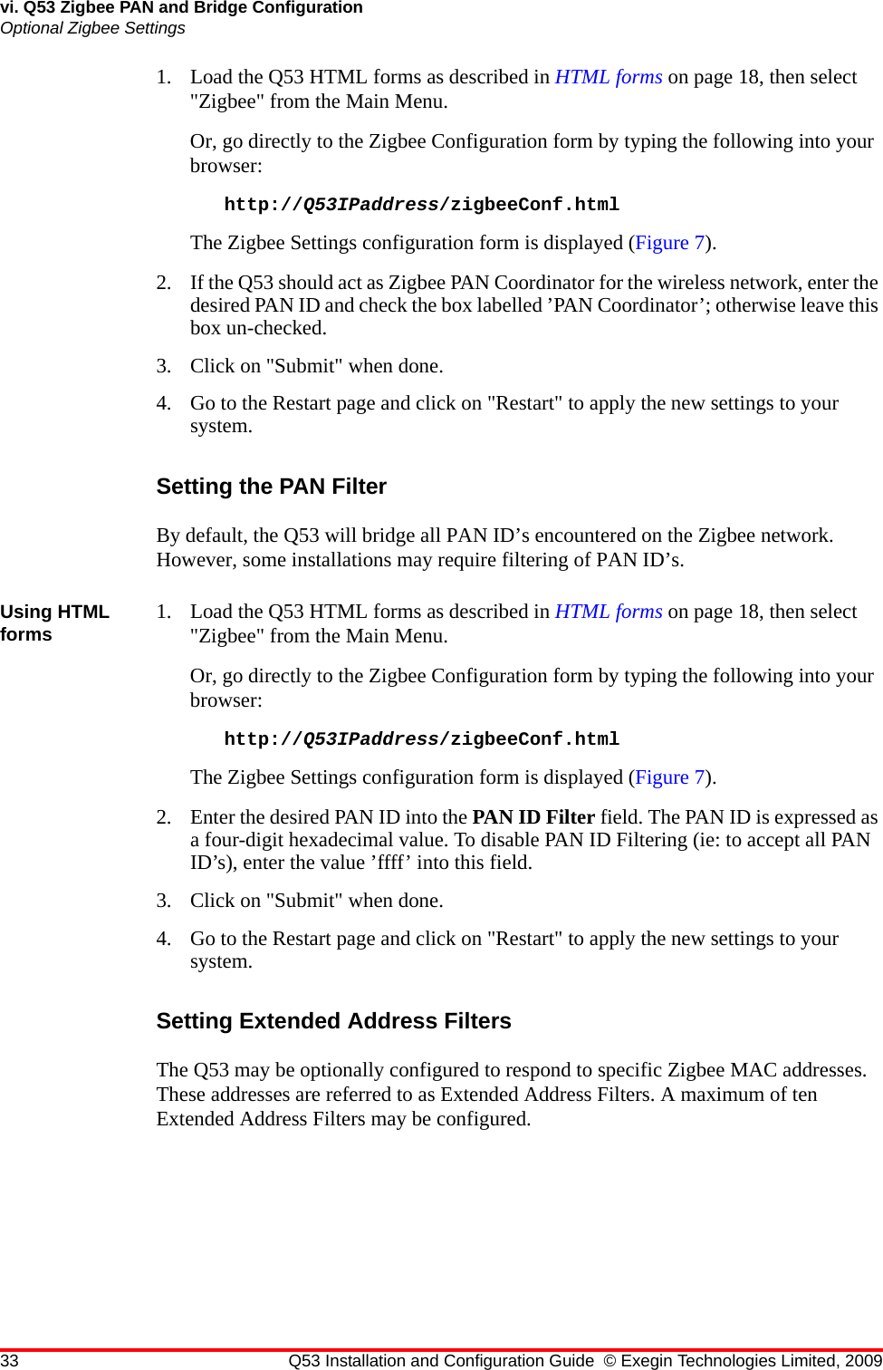 33 Q53 Installation and Configuration Guide © Exegin Technologies Limited, 2009vi. Q53 Zigbee PAN and Bridge ConfigurationOptional Zigbee Settings1. Load the Q53 HTML forms as described in HTML forms on page 18, then select &quot;Zigbee&quot; from the Main Menu.Or, go directly to the Zigbee Configuration form by typing the following into your browser:http://Q53IPaddress/zigbeeConf.htmlThe Zigbee Settings configuration form is displayed (Figure 7).2. If the Q53 should act as Zigbee PAN Coordinator for the wireless network, enter the desired PAN ID and check the box labelled ’PAN Coordinator’; otherwise leave this box un-checked.3. Click on &quot;Submit&quot; when done.4. Go to the Restart page and click on &quot;Restart&quot; to apply the new settings to your system.Setting the PAN FilterBy default, the Q53 will bridge all PAN ID’s encountered on the Zigbee network. However, some installations may require filtering of PAN ID’s.Using HTML forms 1. Load the Q53 HTML forms as described in HTML forms on page 18, then select &quot;Zigbee&quot; from the Main Menu.Or, go directly to the Zigbee Configuration form by typing the following into your browser:http://Q53IPaddress/zigbeeConf.htmlThe Zigbee Settings configuration form is displayed (Figure 7).2. Enter the desired PAN ID into the PAN ID Filter field. The PAN ID is expressed as a four-digit hexadecimal value. To disable PAN ID Filtering (ie: to accept all PAN ID’s), enter the value ’ffff’ into this field.3. Click on &quot;Submit&quot; when done.4. Go to the Restart page and click on &quot;Restart&quot; to apply the new settings to your system.Setting Extended Address FiltersThe Q53 may be optionally configured to respond to specific Zigbee MAC addresses. These addresses are referred to as Extended Address Filters. A maximum of ten Extended Address Filters may be configured.