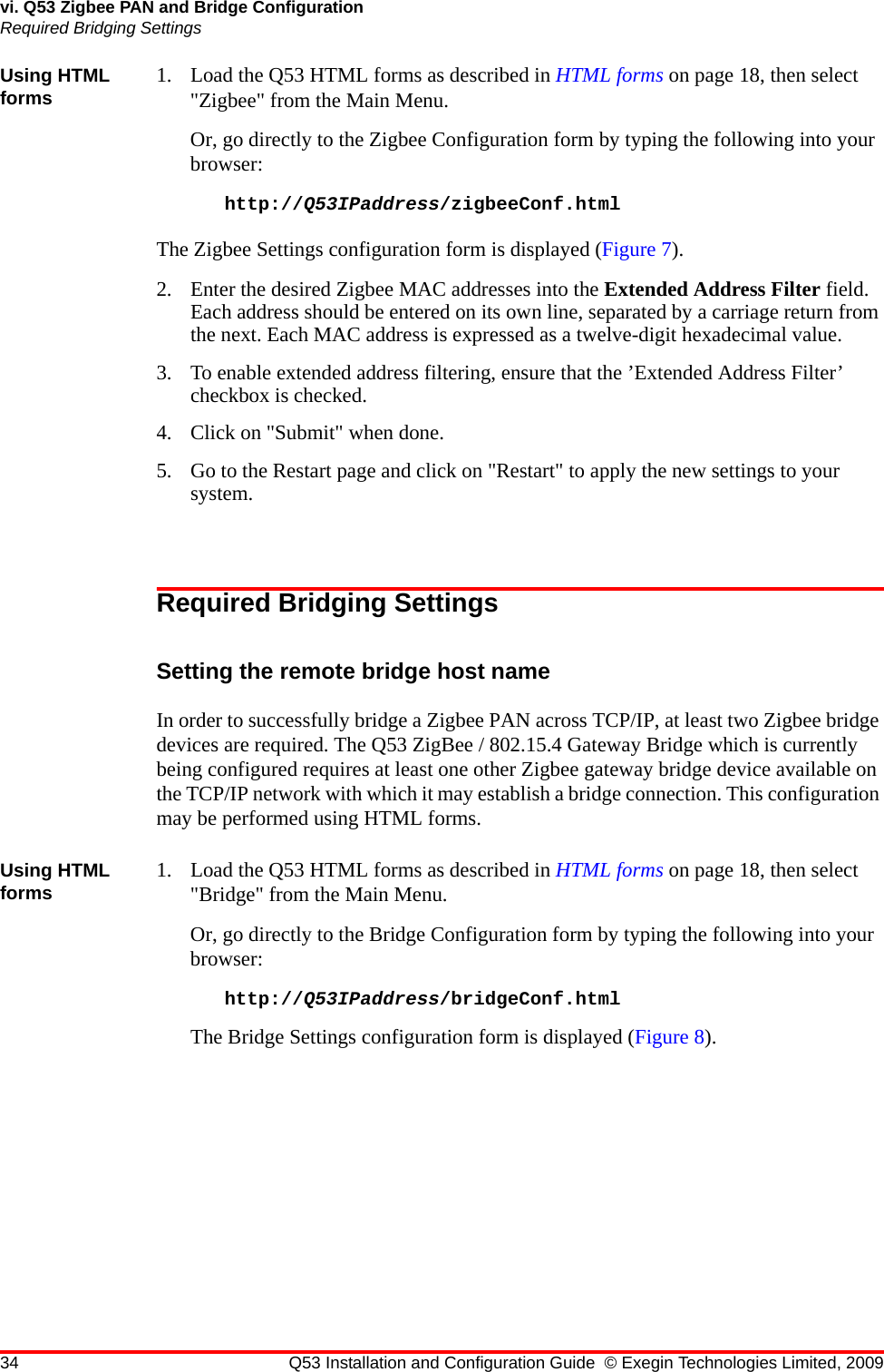 34 Q53 Installation and Configuration Guide © Exegin Technologies Limited, 2009vi. Q53 Zigbee PAN and Bridge ConfigurationRequired Bridging SettingsUsing HTML forms 1. Load the Q53 HTML forms as described in HTML forms on page 18, then select &quot;Zigbee&quot; from the Main Menu.Or, go directly to the Zigbee Configuration form by typing the following into your browser:http://Q53IPaddress/zigbeeConf.htmlThe Zigbee Settings configuration form is displayed (Figure 7).2. Enter the desired Zigbee MAC addresses into the Extended Address Filter field. Each address should be entered on its own line, separated by a carriage return from the next. Each MAC address is expressed as a twelve-digit hexadecimal value.3. To enable extended address filtering, ensure that the ’Extended Address Filter’ checkbox is checked.4. Click on &quot;Submit&quot; when done.5. Go to the Restart page and click on &quot;Restart&quot; to apply the new settings to your system.Required Bridging SettingsSetting the remote bridge host nameIn order to successfully bridge a Zigbee PAN across TCP/IP, at least two Zigbee bridge devices are required. The Q53 ZigBee / 802.15.4 Gateway Bridge which is currently being configured requires at least one other Zigbee gateway bridge device available on the TCP/IP network with which it may establish a bridge connection. This configuration may be performed using HTML forms.Using HTML forms 1. Load the Q53 HTML forms as described in HTML forms on page 18, then select &quot;Bridge&quot; from the Main Menu.Or, go directly to the Bridge Configuration form by typing the following into your browser:http://Q53IPaddress/bridgeConf.htmlThe Bridge Settings configuration form is displayed (Figure 8).