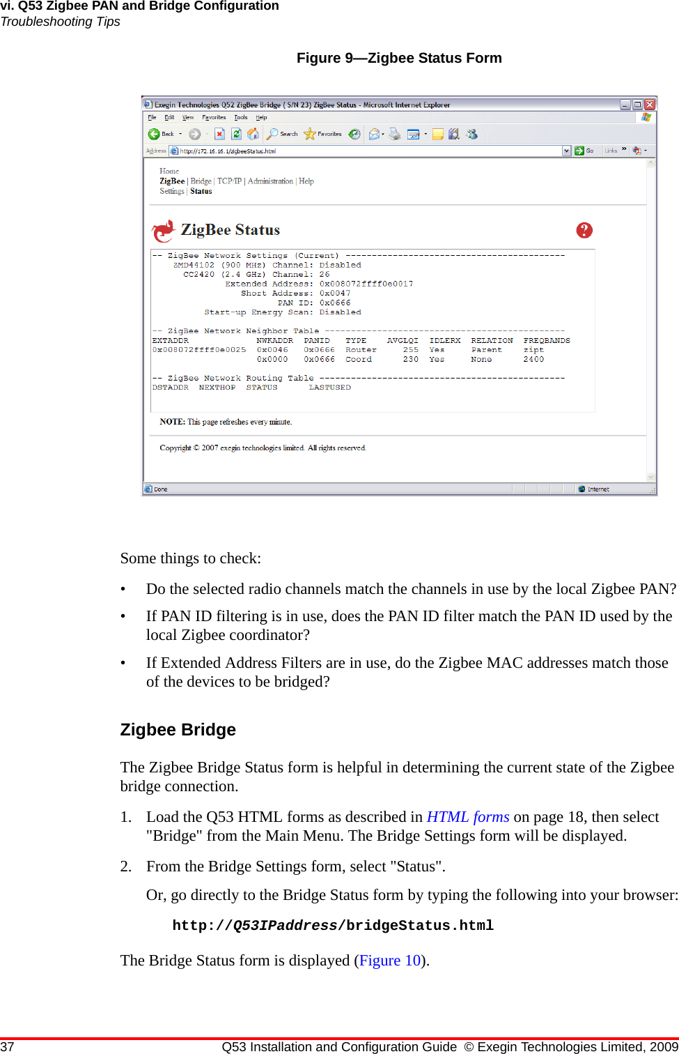 37 Q53 Installation and Configuration Guide © Exegin Technologies Limited, 2009vi. Q53 Zigbee PAN and Bridge ConfigurationTroubleshooting TipsFigure 9—Zigbee Status FormSome things to check:• Do the selected radio channels match the channels in use by the local Zigbee PAN?• If PAN ID filtering is in use, does the PAN ID filter match the PAN ID used by the local Zigbee coordinator?• If Extended Address Filters are in use, do the Zigbee MAC addresses match those of the devices to be bridged?Zigbee BridgeThe Zigbee Bridge Status form is helpful in determining the current state of the Zigbee bridge connection.1. Load the Q53 HTML forms as described in HTML forms on page 18, then select &quot;Bridge&quot; from the Main Menu. The Bridge Settings form will be displayed.2. From the Bridge Settings form, select &quot;Status&quot;.Or, go directly to the Bridge Status form by typing the following into your browser:http://Q53IPaddress/bridgeStatus.htmlThe Bridge Status form is displayed (Figure 10).