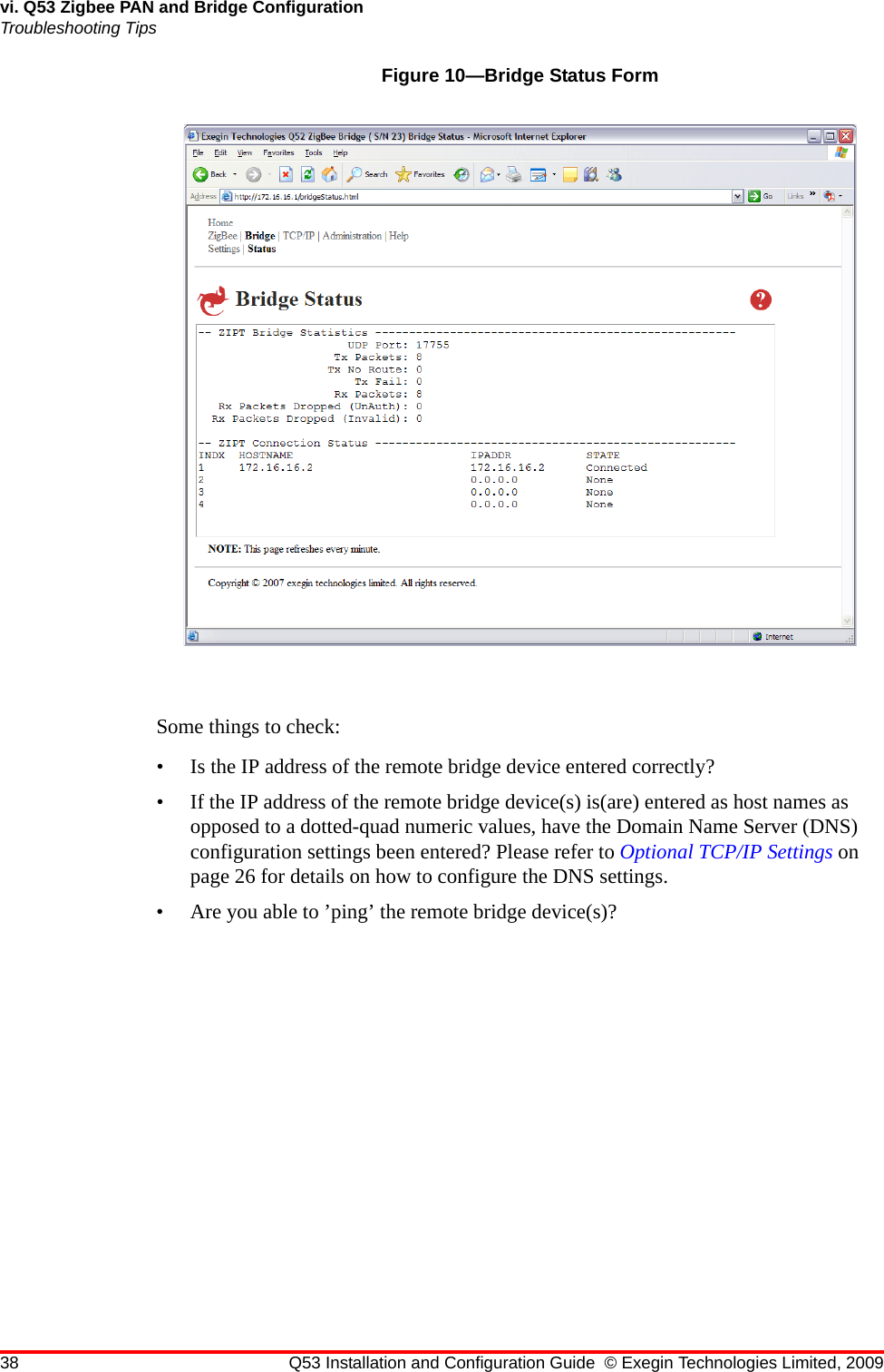 38 Q53 Installation and Configuration Guide © Exegin Technologies Limited, 2009vi. Q53 Zigbee PAN and Bridge ConfigurationTroubleshooting TipsFigure 10—Bridge Status FormSome things to check:• Is the IP address of the remote bridge device entered correctly?• If the IP address of the remote bridge device(s) is(are) entered as host names as opposed to a dotted-quad numeric values, have the Domain Name Server (DNS) configuration settings been entered? Please refer to Optional TCP/IP Settings on page 26 for details on how to configure the DNS settings.• Are you able to ’ping’ the remote bridge device(s)?