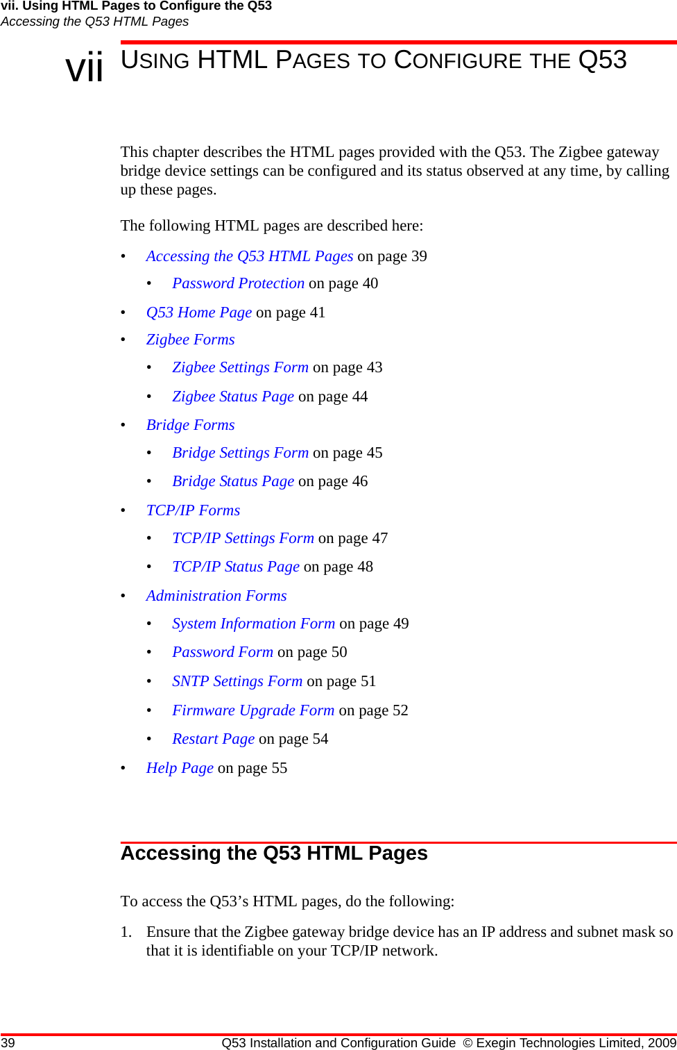 39 Q53 Installation and Configuration Guide © Exegin Technologies Limited, 2009vii. Using HTML Pages to Configure the Q53Accessing the Q53 HTML Pagesvii USING HTML PAGES TO CONFIGURE THE Q53This chapter describes the HTML pages provided with the Q53. The Zigbee gateway bridge device settings can be configured and its status observed at any time, by calling up these pages. The following HTML pages are described here:•Accessing the Q53 HTML Pages on page 39•Password Protection on page 40•Q53 Home Page on page 41•Zigbee Forms•Zigbee Settings Form on page 43•Zigbee Status Page on page 44•Bridge Forms•Bridge Settings Form on page 45•Bridge Status Page on page 46•TCP/IP Forms•TCP/IP Settings Form on page 47•TCP/IP Status Page on page 48•Administration Forms•System Information Form on page 49•Password Form on page 50•SNTP Settings Form on page 51•Firmware Upgrade Form on page 52•Restart Page on page 54•Help Page on page 55Accessing the Q53 HTML PagesTo access the Q53’s HTML pages, do the following:1. Ensure that the Zigbee gateway bridge device has an IP address and subnet mask so that it is identifiable on your TCP/IP network. 