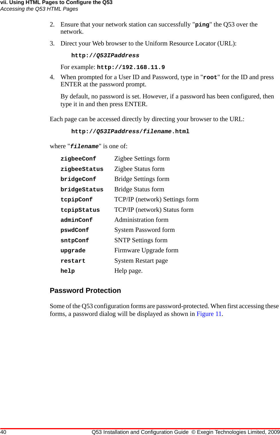 40 Q53 Installation and Configuration Guide © Exegin Technologies Limited, 2009vii. Using HTML Pages to Configure the Q53Accessing the Q53 HTML Pages2. Ensure that your network station can successfully &quot;ping&quot; the Q53 over the network. 3. Direct your Web browser to the Uniform Resource Locator (URL): http://Q53IPaddress For example: http://192.168.11.94. When prompted for a User ID and Password, type in &quot;root&quot; for the ID and press ENTER at the password prompt. By default, no password is set. However, if a password has been configured, then type it in and then press ENTER.Each page can be accessed directly by directing your browser to the URL:http://Q53IPaddress/filename.htmlwhere &quot;filename&quot; is one of:zigbeeConf Zigbee Settings formzigbeeStatus Zigbee Status formbridgeConf Bridge Settings formbridgeStatus Bridge Status formtcpipConf TCP/IP (network) Settings formtcpipStatus TCP/IP (network) Status formadminConf Administration formpswdConf System Password formsntpConf SNTP Settings formupgrade Firmware Upgrade formrestart System Restart pagehelp Help page.Password ProtectionSome of the Q53 configuration forms are password-protected. When first accessing these forms, a password dialog will be displayed as shown in Figure 11.