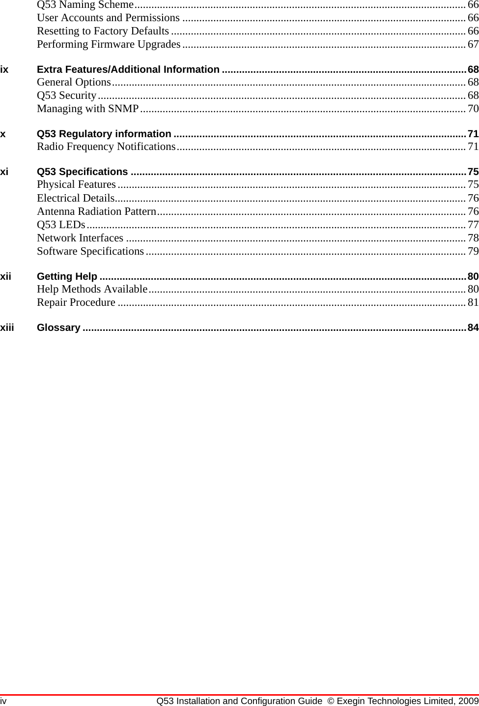 iv Q53 Installation and Configuration Guide © Exegin Technologies Limited, 2009Q53 Naming Scheme......................................................................................................................66User Accounts and Permissions .....................................................................................................66Resetting to Factory Defaults......................................................................................................... 66Performing Firmware Upgrades.....................................................................................................67ix Extra Features/Additional Information ......................................................................................68General Options..............................................................................................................................68Q53 Security................................................................................................................................... 68Managing with SNMP....................................................................................................................70x Q53 Regulatory information .......................................................................................................71Radio Frequency Notifications....................................................................................................... 71xi Q53 Specifications ......................................................................................................................75Physical Features............................................................................................................................75Electrical Details.............................................................................................................................76Antenna Radiation Pattern..............................................................................................................76Q53 LEDs.......................................................................................................................................77Network Interfaces .........................................................................................................................78Software Specifications..................................................................................................................79xii Getting Help .................................................................................................................................80Help Methods Available.................................................................................................................80Repair Procedure ............................................................................................................................81xiii Glossary .......................................................................................................................................84