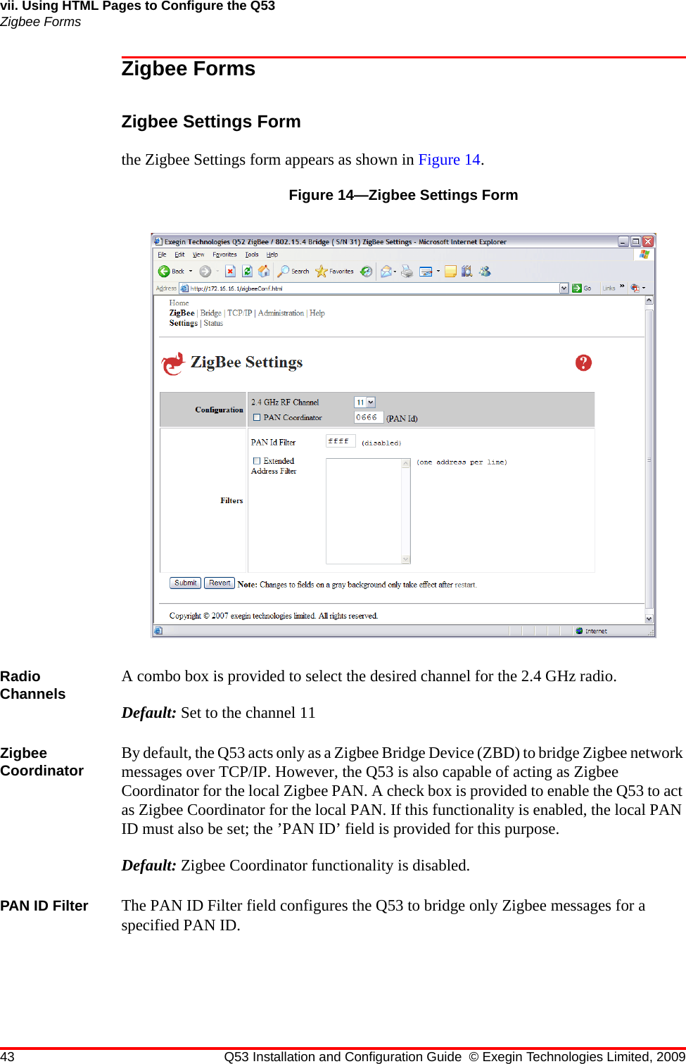 43 Q53 Installation and Configuration Guide © Exegin Technologies Limited, 2009vii. Using HTML Pages to Configure the Q53Zigbee FormsZigbee FormsZigbee Settings Formthe Zigbee Settings form appears as shown in Figure 14.Figure 14—Zigbee Settings FormRadio Channels A combo box is provided to select the desired channel for the 2.4 GHz radio.Default: Set to the channel 11 Zigbee Coordinator By default, the Q53 acts only as a Zigbee Bridge Device (ZBD) to bridge Zigbee network messages over TCP/IP. However, the Q53 is also capable of acting as Zigbee Coordinator for the local Zigbee PAN. A check box is provided to enable the Q53 to act as Zigbee Coordinator for the local PAN. If this functionality is enabled, the local PAN ID must also be set; the ’PAN ID’ field is provided for this purpose.Default: Zigbee Coordinator functionality is disabled.PAN ID Filter The PAN ID Filter field configures the Q53 to bridge only Zigbee messages for a specified PAN ID.