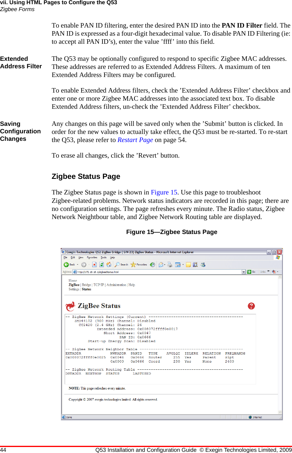 44 Q53 Installation and Configuration Guide © Exegin Technologies Limited, 2009vii. Using HTML Pages to Configure the Q53Zigbee FormsTo enable PAN ID filtering, enter the desired PAN ID into the PAN ID Filter field. The PAN ID is expressed as a four-digit hexadecimal value. To disable PAN ID Filtering (ie: to accept all PAN ID’s), enter the value ’ffff’ into this field.Extended Address Filter The Q53 may be optionally configured to respond to specific Zigbee MAC addresses. These addresses are referred to as Extended Address Filters. A maximum of ten Extended Address Filters may be configured.To enable Extended Address filters, check the ’Extended Address Filter’ checkbox and enter one or more Zigbee MAC addresses into the associated text box. To disable Extended Address filters, un-check the ’Extended Address Filter’ checkbox.Saving Configuration ChangesAny changes on this page will be saved only when the ’Submit’ button is clicked. In order for the new values to actually take effect, the Q53 must be re-started. To re-start the Q53, please refer to Restart Page on page 54.To erase all changes, click the ’Revert’ button.Zigbee Status PageThe Zigbee Status page is shown in Figure 15. Use this page to troubleshoot Zigbee-related problems. Network status indicators are recorded in this page; there are no configuration settings. The page refreshes every minute. The Radio status, Zigbee Network Neightbour table, and Zigbee Network Routing table are displayed.Figure 15—Zigbee Status Page