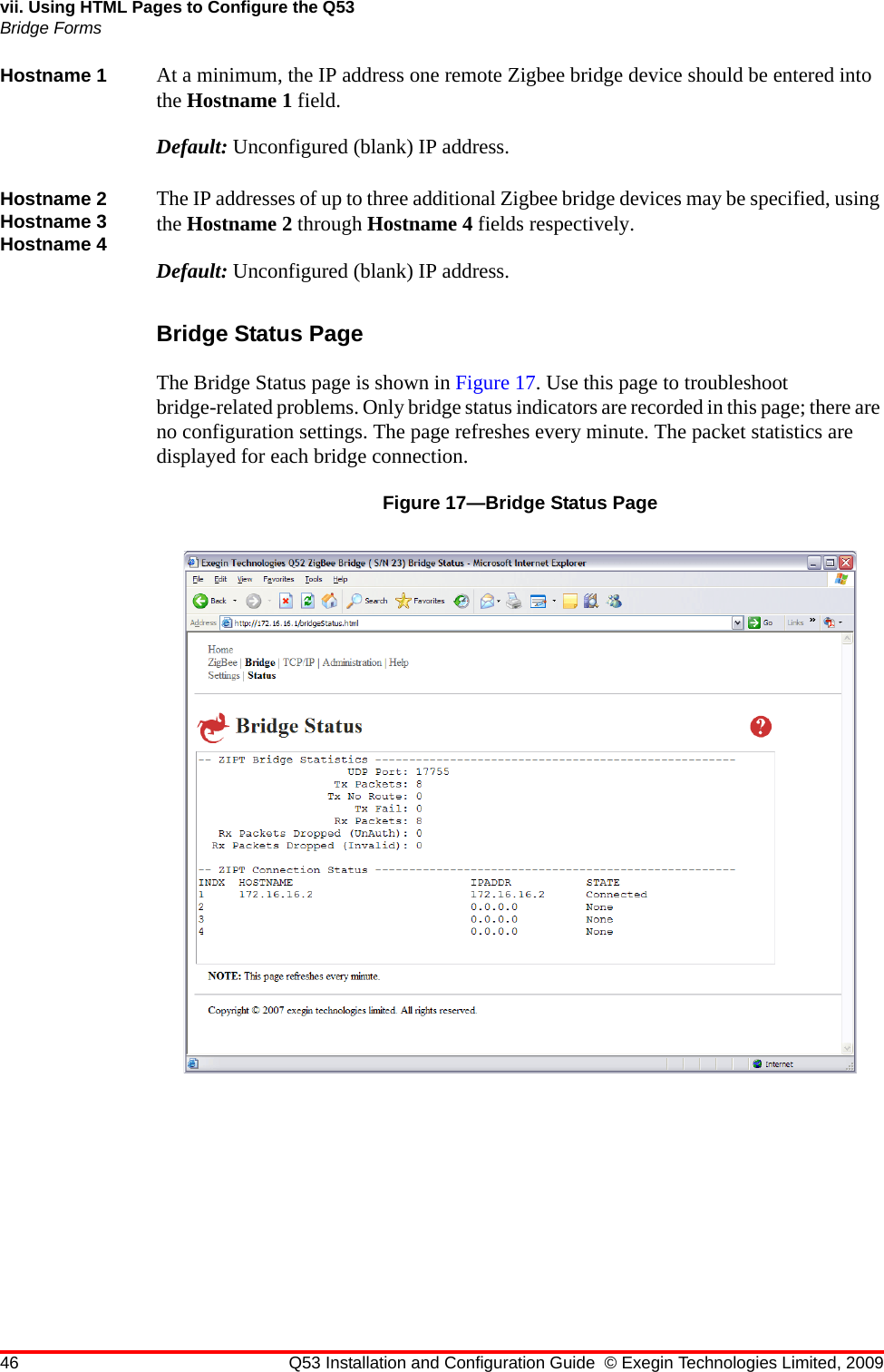 46 Q53 Installation and Configuration Guide © Exegin Technologies Limited, 2009vii. Using HTML Pages to Configure the Q53Bridge FormsHostname 1 At a minimum, the IP address one remote Zigbee bridge device should be entered into the Hostname 1 field.Default: Unconfigured (blank) IP address.Hostname 2 Hostname 3 Hostname 4The IP addresses of up to three additional Zigbee bridge devices may be specified, using the Hostname 2 through Hostname 4 fields respectively.Default: Unconfigured (blank) IP address.Bridge Status PageThe Bridge Status page is shown in Figure 17. Use this page to troubleshoot bridge-related problems. Only bridge status indicators are recorded in this page; there are no configuration settings. The page refreshes every minute. The packet statistics are displayed for each bridge connection.Figure 17—Bridge Status Page