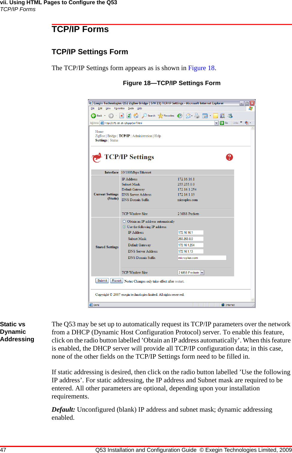 47 Q53 Installation and Configuration Guide © Exegin Technologies Limited, 2009vii. Using HTML Pages to Configure the Q53TCP/IP FormsTCP/IP FormsTCP/IP Settings FormThe TCP/IP Settings form appears as is shown in Figure 18.Figure 18—TCP/IP Settings FormStatic vs Dynamic AddressingThe Q53 may be set up to automatically request its TCP/IP parameters over the network from a DHCP (Dynamic Host Configuration Protocol) server. To enable this feature, click on the radio button labelled ’Obtain an IP address automatically’. When this feature is enabled, the DHCP server will provide all TCP/IP configuration data; in this case, none of the other fields on the TCP/IP Settings form need to be filled in.If static addressing is desired, then click on the radio button labelled ’Use the following IP address’. For static addressing, the IP address and Subnet mask are required to be entered. All other parameters are optional, depending upon your installation requirements.Default: Unconfigured (blank) IP address and subnet mask; dynamic addressing enabled.