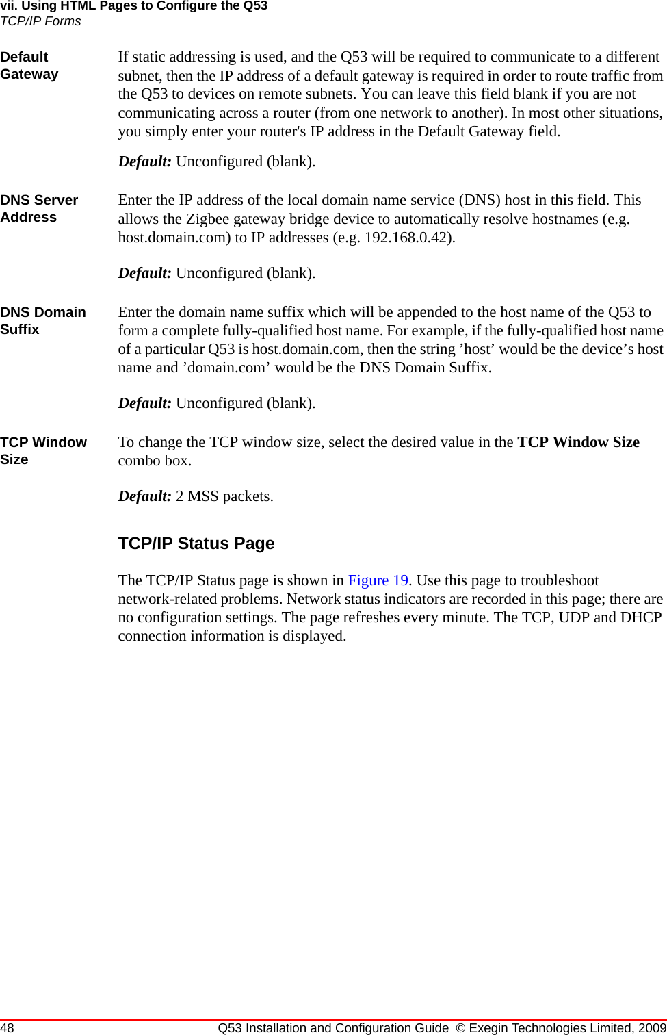 48 Q53 Installation and Configuration Guide © Exegin Technologies Limited, 2009vii. Using HTML Pages to Configure the Q53TCP/IP FormsDefault Gateway If static addressing is used, and the Q53 will be required to communicate to a different subnet, then the IP address of a default gateway is required in order to route traffic from the Q53 to devices on remote subnets. You can leave this field blank if you are not communicating across a router (from one network to another). In most other situations, you simply enter your router&apos;s IP address in the Default Gateway field. Default: Unconfigured (blank).DNS Server Address Enter the IP address of the local domain name service (DNS) host in this field. This allows the Zigbee gateway bridge device to automatically resolve hostnames (e.g. host.domain.com) to IP addresses (e.g. 192.168.0.42).Default: Unconfigured (blank).DNS Domain Suffix Enter the domain name suffix which will be appended to the host name of the Q53 to form a complete fully-qualified host name. For example, if the fully-qualified host name of a particular Q53 is host.domain.com, then the string ’host’ would be the device’s host name and ’domain.com’ would be the DNS Domain Suffix.Default: Unconfigured (blank).TCP Window Size To change the TCP window size, select the desired value in the TCP Window Size combo box.Default: 2 MSS packets.TCP/IP Status PageThe TCP/IP Status page is shown in Figure 19. Use this page to troubleshoot network-related problems. Network status indicators are recorded in this page; there are no configuration settings. The page refreshes every minute. The TCP, UDP and DHCP connection information is displayed.