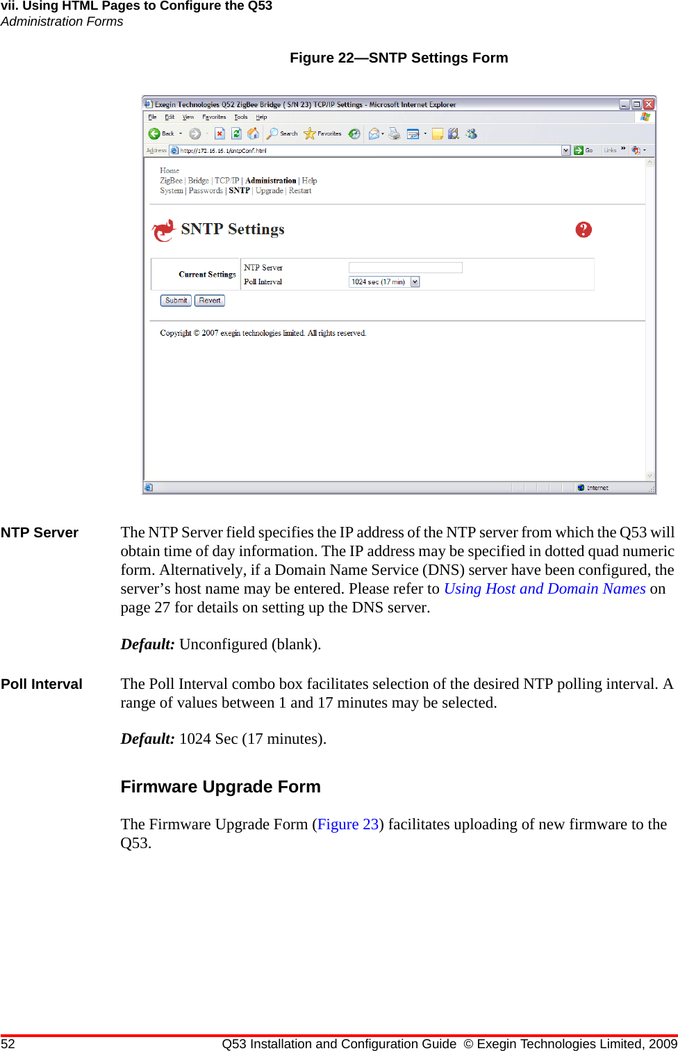 52 Q53 Installation and Configuration Guide © Exegin Technologies Limited, 2009vii. Using HTML Pages to Configure the Q53Administration FormsFigure 22—SNTP Settings FormNTP Server The NTP Server field specifies the IP address of the NTP server from which the Q53 will obtain time of day information. The IP address may be specified in dotted quad numeric form. Alternatively, if a Domain Name Service (DNS) server have been configured, the server’s host name may be entered. Please refer to Using Host and Domain Names on page 27 for details on setting up the DNS server.Default: Unconfigured (blank).Poll Interval The Poll Interval combo box facilitates selection of the desired NTP polling interval. A range of values between 1 and 17 minutes may be selected.Default: 1024 Sec (17 minutes).Firmware Upgrade FormThe Firmware Upgrade Form (Figure 23) facilitates uploading of new firmware to the Q53.