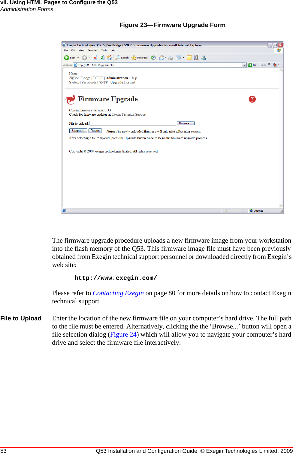 53 Q53 Installation and Configuration Guide © Exegin Technologies Limited, 2009vii. Using HTML Pages to Configure the Q53Administration FormsFigure 23—Firmware Upgrade FormThe firmware upgrade procedure uploads a new firmware image from your workstation into the flash memory of the Q53. This firmware image file must have been previously obtained from Exegin technical support personnel or downloaded directly from Exegin’s web site:http://www.exegin.com/Please refer to Contacting Exegin on page 80 for more details on how to contact Exegin technical support.File to Upload Enter the location of the new firmware file on your computer’s hard drive. The full path to the file must be entered. Alternatively, clicking the the ’Browse...’ button will open a file selection dialog (Figure 24) which will allow you to navigate your computer’s hard drive and select the firmware file interactively.