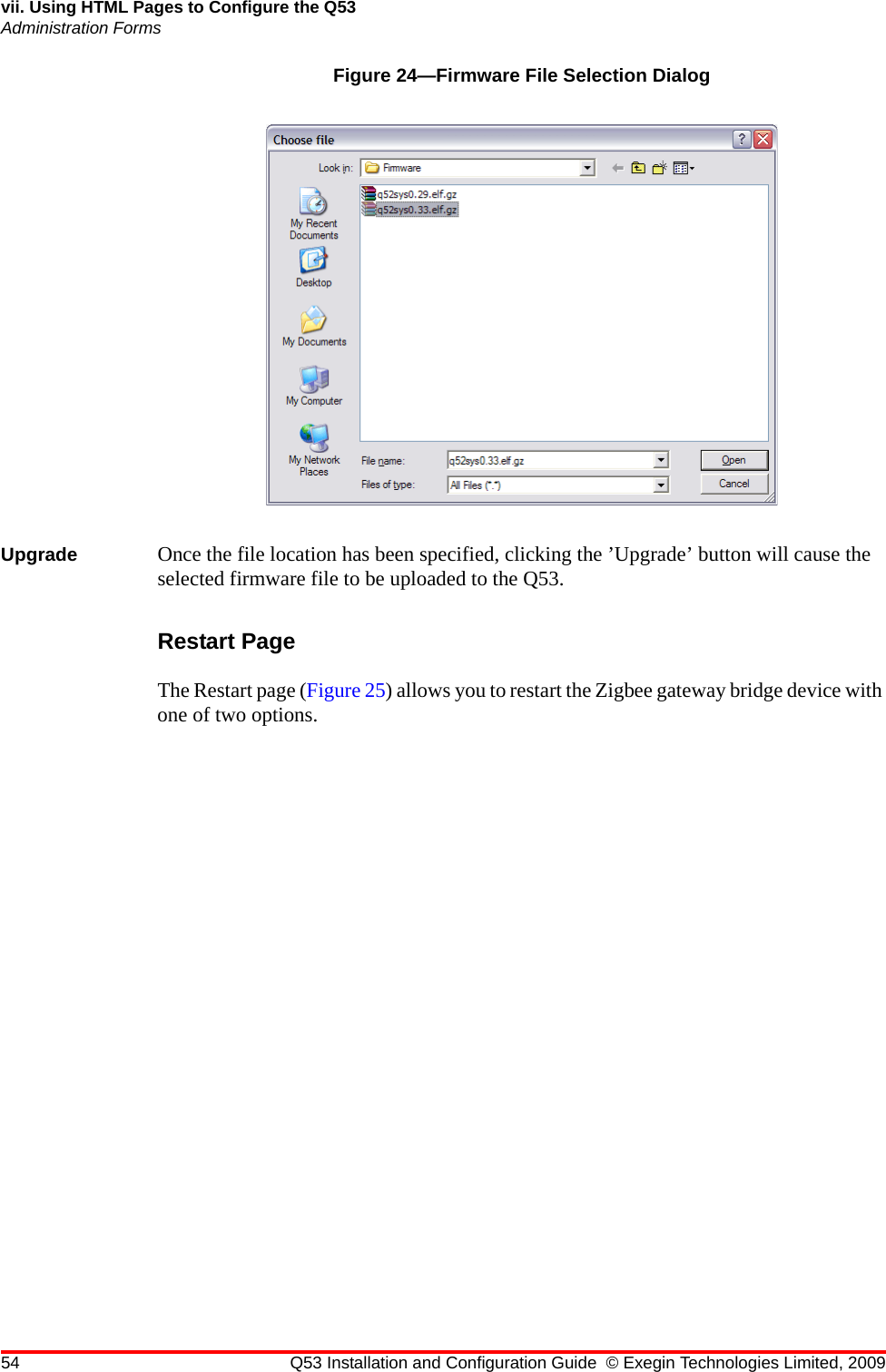 54 Q53 Installation and Configuration Guide © Exegin Technologies Limited, 2009vii. Using HTML Pages to Configure the Q53Administration FormsFigure 24—Firmware File Selection DialogUpgrade Once the file location has been specified, clicking the ’Upgrade’ button will cause the selected firmware file to be uploaded to the Q53.Restart PageThe Restart page (Figure 25) allows you to restart the Zigbee gateway bridge device with one of two options. 