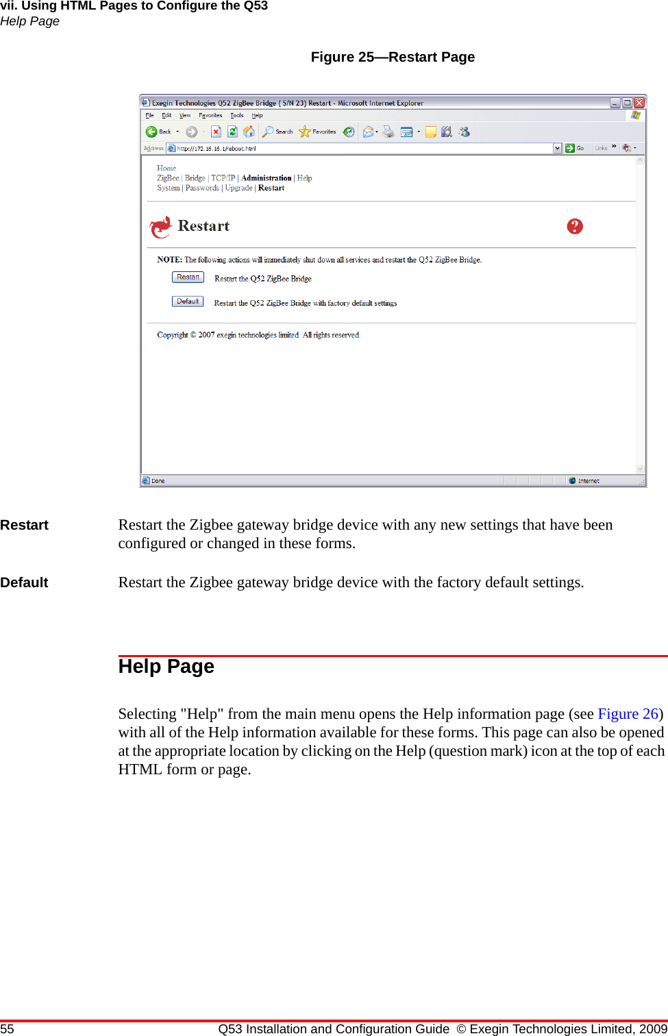 55 Q53 Installation and Configuration Guide © Exegin Technologies Limited, 2009vii. Using HTML Pages to Configure the Q53Help PageFigure 25—Restart PageRestart Restart the Zigbee gateway bridge device with any new settings that have been configured or changed in these forms.Default Restart the Zigbee gateway bridge device with the factory default settings. Help Page Selecting &quot;Help&quot; from the main menu opens the Help information page (see Figure 26) with all of the Help information available for these forms. This page can also be opened at the appropriate location by clicking on the Help (question mark) icon at the top of each HTML form or page.