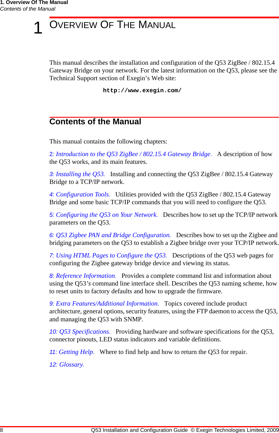 8 Q53 Installation and Configuration Guide © Exegin Technologies Limited, 20091. Overview Of The ManualContents of the Manual1OVERVIEW OF THE MANUALThis manual describes the installation and configuration of the Q53 ZigBee / 802.15.4 Gateway Bridge on your network. For the latest information on the Q53, please see the Technical Support section of Exegin’s Web site: http://www.exegin.com/Contents of the ManualThis manual contains the following chapters:2: Introduction to the Q53 ZigBee / 802.15.4 Gateway Bridge.   A description of how the Q53 works, and its main features.3: Installing the Q53.   Installing and connecting the Q53 ZigBee / 802.15.4 Gateway Bridge to a TCP/IP network.4: Configuration Tools.   Utilities provided with the Q53 ZigBee / 802.15.4 Gateway Bridge and some basic TCP/IP commands that you will need to configure the Q53.5: Configuring the Q53 on Your Network.   Describes how to set up the TCP/IP network parameters on the Q53.6: Q53 Zigbee PAN and Bridge Configuration.   Describes how to set up the Zigbee and bridging parameters on the Q53 to establish a Zigbee bridge over your TCP/IP network.7: Using HTML Pages to Configure the Q53.   Descriptions of the Q53 web pages for configuring the Zigbee gateway bridge device and viewing its status.8: Reference Information.   Provides a complete command list and information about using the Q53’s command line interface shell. Describes the Q53 naming scheme, how to reset units to factory defaults and how to upgrade the firmware.9: Extra Features/Additional Information.   Topics covered include product architecture, general options, security features, using the FTP daemon to access the Q53, and managing the Q53 with SNMP.10: Q53 Specifications.   Providing hardware and software specifications for the Q53, connector pinouts, LED status indicators and variable definitions.11: Getting Help.   Where to find help and how to return the Q53 for repair.12: Glossary.   