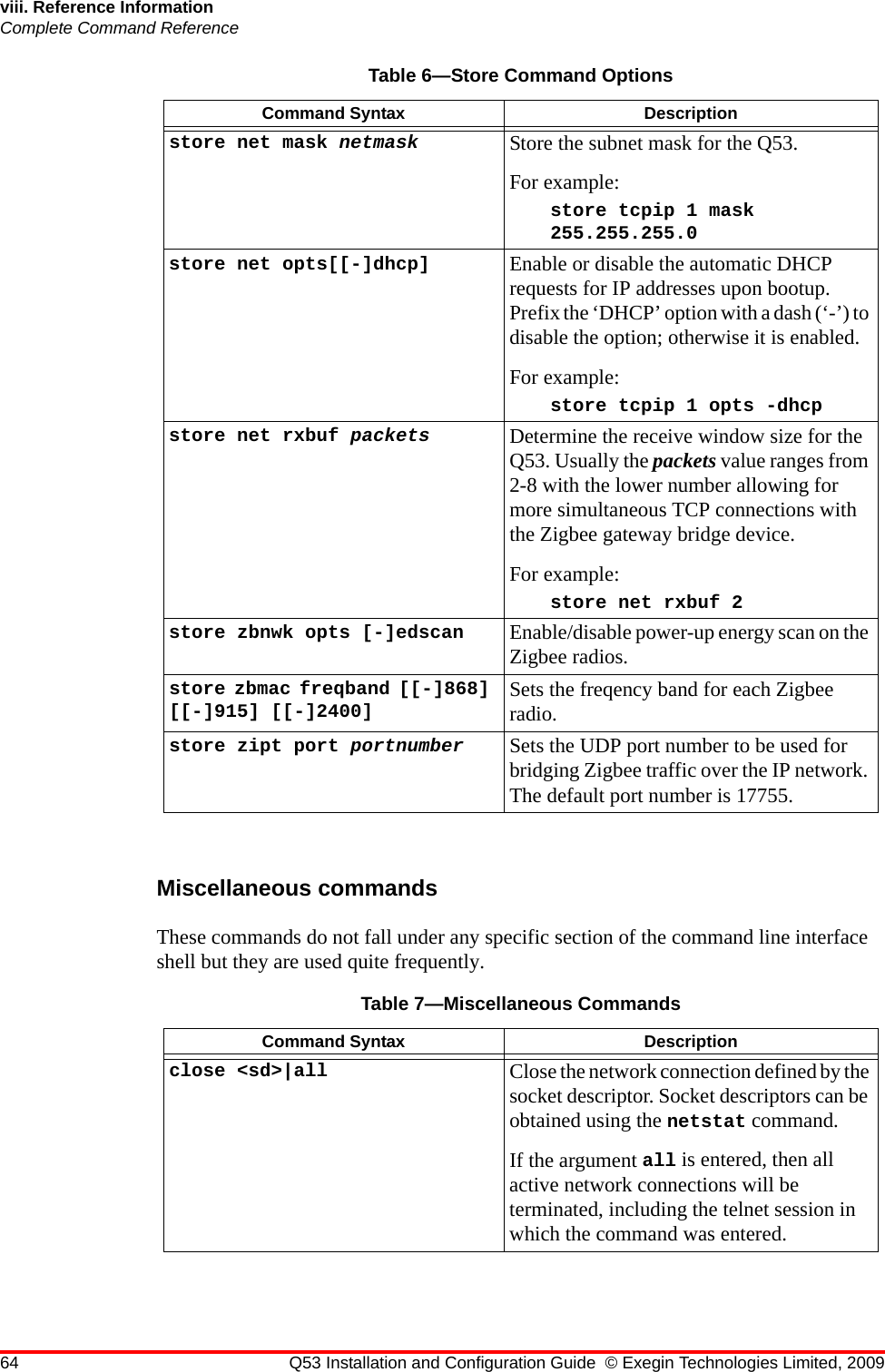 64 Q53 Installation and Configuration Guide © Exegin Technologies Limited, 2009viii. Reference InformationComplete Command ReferenceMiscellaneous commandsThese commands do not fall under any specific section of the command line interface shell but they are used quite frequently. store net mask netmask Store the subnet mask for the Q53.For example:store tcpip 1 mask 255.255.255.0store net opts[[-]dhcp] Enable or disable the automatic DHCP requests for IP addresses upon bootup. Prefix the ‘DHCP’ option with a dash (‘-’) to disable the option; otherwise it is enabled.For example:store tcpip 1 opts -dhcpstore net rxbuf packets Determine the receive window size for the Q53. Usually the packets value ranges from 2-8 with the lower number allowing for more simultaneous TCP connections with the Zigbee gateway bridge device.For example:store net rxbuf 2store zbnwk opts [-]edscan Enable/disable power-up energy scan on the Zigbee radios.store zbmac freqband [[-]868] [[-]915] [[-]2400] Sets the freqency band for each Zigbee radio.store zipt port portnumber Sets the UDP port number to be used for bridging Zigbee traffic over the IP network. The default port number is 17755.Table 7—Miscellaneous CommandsCommand Syntax Descriptionclose &lt;sd&gt;|all  Close the network connection defined by the socket descriptor. Socket descriptors can be obtained using the netstat command.If the argument all is entered, then all active network connections will be terminated, including the telnet session in which the command was entered.Table 6—Store Command OptionsCommand Syntax Description