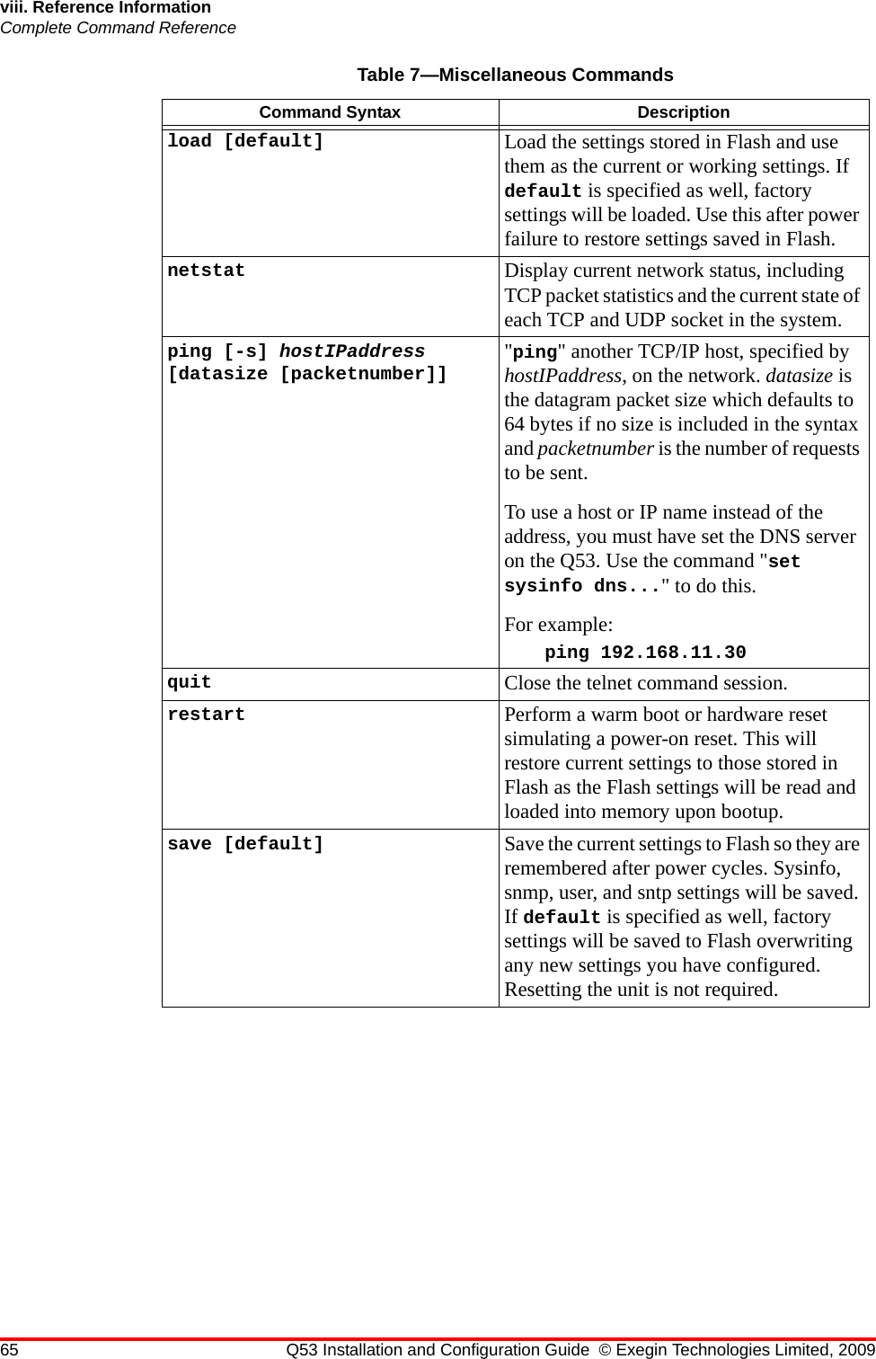 65 Q53 Installation and Configuration Guide © Exegin Technologies Limited, 2009viii. Reference InformationComplete Command Referenceload [default]  Load the settings stored in Flash and use them as the current or working settings. If default is specified as well, factory settings will be loaded. Use this after power failure to restore settings saved in Flash.netstat  Display current network status, including TCP packet statistics and the current state of each TCP and UDP socket in the system.ping [-s] hostIPaddress [datasize [packetnumber]] &quot;ping&quot; another TCP/IP host, specified by hostIPaddress, on the network. datasize is the datagram packet size which defaults to 64 bytes if no size is included in the syntax and packetnumber is the number of requests to be sent.To use a host or IP name instead of the address, you must have set the DNS server on the Q53. Use the command &quot;set sysinfo dns...&quot; to do this.For example:ping 192.168.11.30quit Close the telnet command session.restart Perform a warm boot or hardware reset simulating a power-on reset. This will restore current settings to those stored in Flash as the Flash settings will be read and loaded into memory upon bootup.save [default] Save the current settings to Flash so they are remembered after power cycles. Sysinfo, snmp, user, and sntp settings will be saved. If default is specified as well, factory settings will be saved to Flash overwriting any new settings you have configured. Resetting the unit is not required.Table 7—Miscellaneous CommandsCommand Syntax Description