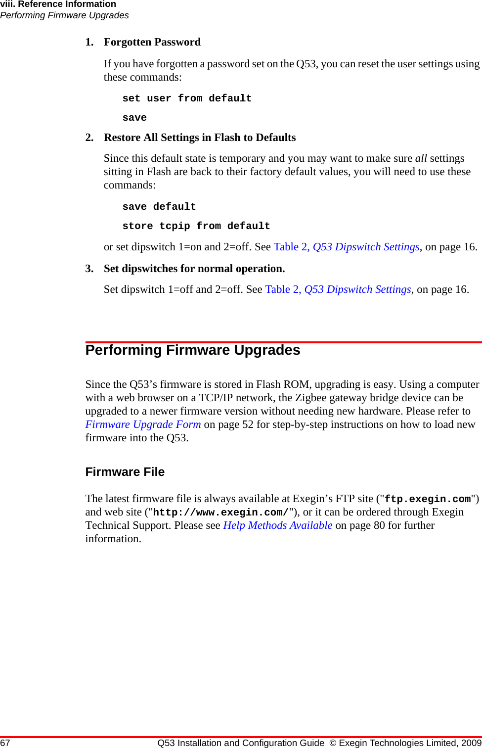 67 Q53 Installation and Configuration Guide © Exegin Technologies Limited, 2009viii. Reference InformationPerforming Firmware Upgrades1. Forgotten PasswordIf you have forgotten a password set on the Q53, you can reset the user settings using these commands:set user from defaultsave 2. Restore All Settings in Flash to DefaultsSince this default state is temporary and you may want to make sure all settings sitting in Flash are back to their factory default values, you will need to use these commands:save default store tcpip from defaultor set dipswitch 1=on and 2=off. See Table 2, Q53 Dipswitch Settings, on page 16.3. Set dipswitches for normal operation.Set dipswitch 1=off and 2=off. See Table 2, Q53 Dipswitch Settings, on page 16.Performing Firmware UpgradesSince the Q53’s firmware is stored in Flash ROM, upgrading is easy. Using a computer with a web browser on a TCP/IP network, the Zigbee gateway bridge device can be upgraded to a newer firmware version without needing new hardware. Please refer to Firmware Upgrade Form on page 52 for step-by-step instructions on how to load new firmware into the Q53.Firmware FileThe latest firmware file is always available at Exegin’s FTP site (&quot;ftp.exegin.com&quot;) and web site (&quot;http://www.exegin.com/&quot;), or it can be ordered through Exegin Technical Support. Please see Help Methods Available on page 80 for further information.