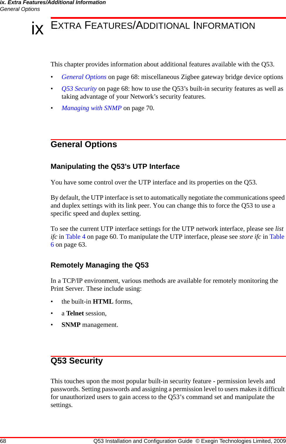 68 Q53 Installation and Configuration Guide © Exegin Technologies Limited, 2009ix. Extra Features/Additional InformationGeneral Optionsix EXTRA FEATURES/ADDITIONAL INFORMATIONThis chapter provides information about additional features available with the Q53.•General Options on page 68: miscellaneous Zigbee gateway bridge device options•Q53 Security on page 68: how to use the Q53’s built-in security features as well as taking advantage of your Network’s security features.•Managing with SNMP on page 70.General OptionsManipulating the Q53’s UTP InterfaceYou have some control over the UTP interface and its properties on the Q53. By default, the UTP interface is set to automatically negotiate the communications speed and duplex settings with its link peer. You can change this to force the Q53 to use a specific speed and duplex setting.To see the current UTP interface settings for the UTP network interface, please see list ifc in Table 4 on page 60. To manipulate the UTP interface, please see store ifc in Table 6 on page 63.Remotely Managing the Q53In a TCP/IP environment, various methods are available for remotely monitoring the Print Server. These include using:• the built-in HTML forms,•a Telnet session,•SNMP management. Q53 SecurityThis touches upon the most popular built-in security feature - permission levels and passwords. Setting passwords and assigning a permission level to users makes it difficult for unauthorized users to gain access to the Q53’s command set and manipulate the settings. 