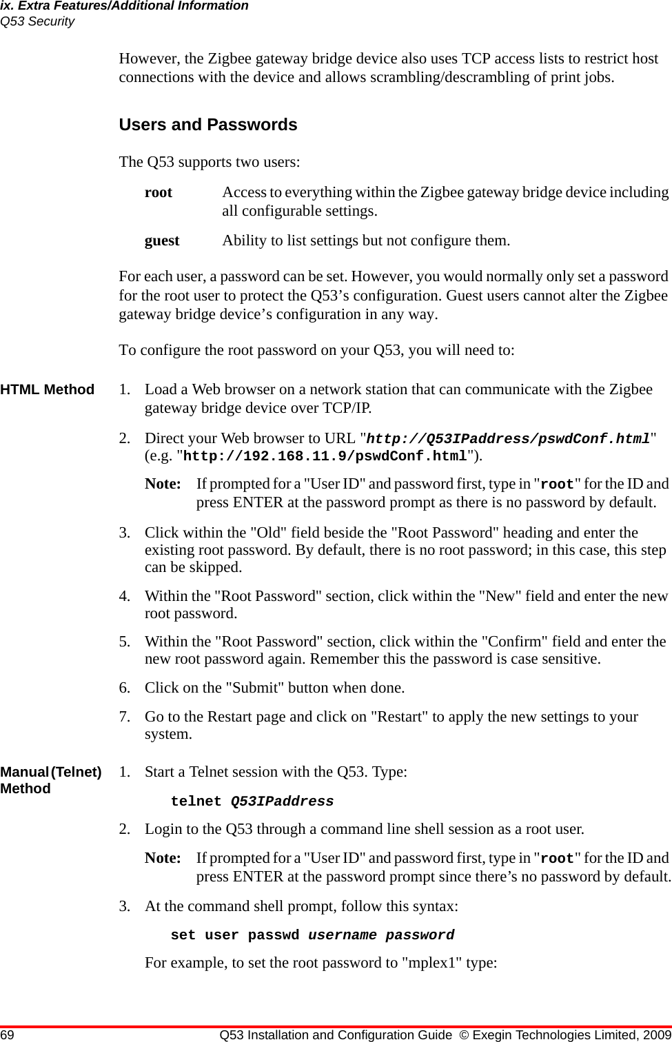 69 Q53 Installation and Configuration Guide © Exegin Technologies Limited, 2009ix. Extra Features/Additional InformationQ53 SecurityHowever, the Zigbee gateway bridge device also uses TCP access lists to restrict host connections with the device and allows scrambling/descrambling of print jobs.Users and PasswordsThe Q53 supports two users:root Access to everything within the Zigbee gateway bridge device including all configurable settings.guest Ability to list settings but not configure them.For each user, a password can be set. However, you would normally only set a password for the root user to protect the Q53’s configuration. Guest users cannot alter the Zigbee gateway bridge device’s configuration in any way.To configure the root password on your Q53, you will need to:HTML Method 1. Load a Web browser on a network station that can communicate with the Zigbee gateway bridge device over TCP/IP. 2. Direct your Web browser to URL &quot;http://Q53IPaddress/pswdConf.html&quot; (e.g. &quot;http://192.168.11.9/pswdConf.html&quot;).Note: If prompted for a &quot;User ID&quot; and password first, type in &quot;root&quot; for the ID and press ENTER at the password prompt as there is no password by default.3. Click within the &quot;Old&quot; field beside the &quot;Root Password&quot; heading and enter the existing root password. By default, there is no root password; in this case, this step can be skipped.4. Within the &quot;Root Password&quot; section, click within the &quot;New&quot; field and enter the new root password.5. Within the &quot;Root Password&quot; section, click within the &quot;Confirm&quot; field and enter the new root password again. Remember this the password is case sensitive.6. Click on the &quot;Submit&quot; button when done.7. Go to the Restart page and click on &quot;Restart&quot; to apply the new settings to your system.Manual (Telnet) Method 1. Start a Telnet session with the Q53. Type:telnet Q53IPaddress2. Login to the Q53 through a command line shell session as a root user.Note: If prompted for a &quot;User ID&quot; and password first, type in &quot;root&quot; for the ID and press ENTER at the password prompt since there’s no password by default.3. At the command shell prompt, follow this syntax:set user passwd username passwordFor example, to set the root password to &quot;mplex1&quot; type: