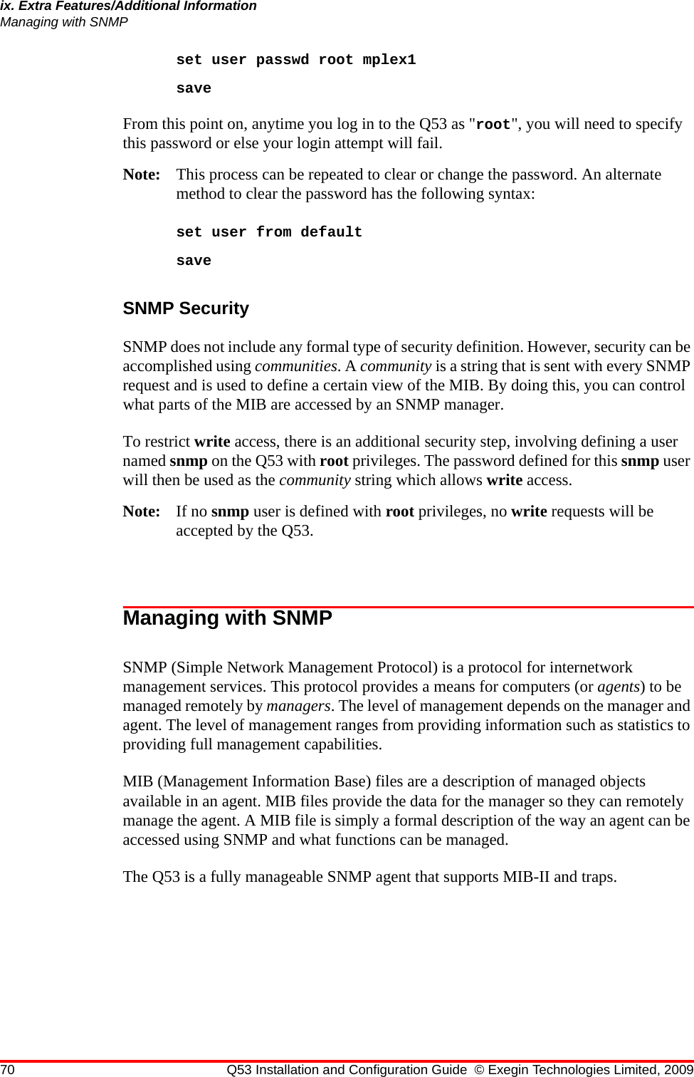 70 Q53 Installation and Configuration Guide © Exegin Technologies Limited, 2009ix. Extra Features/Additional InformationManaging with SNMPset user passwd root mplex1saveFrom this point on, anytime you log in to the Q53 as &quot;root&quot;, you will need to specify this password or else your login attempt will fail.Note: This process can be repeated to clear or change the password. An alternate method to clear the password has the following syntax:set user from defaultsaveSNMP Security SNMP does not include any formal type of security definition. However, security can be accomplished using communities. A community is a string that is sent with every SNMP request and is used to define a certain view of the MIB. By doing this, you can control what parts of the MIB are accessed by an SNMP manager.To restrict write access, there is an additional security step, involving defining a user named snmp on the Q53 with root privileges. The password defined for this snmp user will then be used as the community string which allows write access.Note: If no snmp user is defined with root privileges, no write requests will be accepted by the Q53.Managing with SNMPSNMP (Simple Network Management Protocol) is a protocol for internetwork management services. This protocol provides a means for computers (or agents) to be managed remotely by managers. The level of management depends on the manager and agent. The level of management ranges from providing information such as statistics to providing full management capabilities.MIB (Management Information Base) files are a description of managed objects available in an agent. MIB files provide the data for the manager so they can remotely manage the agent. A MIB file is simply a formal description of the way an agent can be accessed using SNMP and what functions can be managed.The Q53 is a fully manageable SNMP agent that supports MIB-II and traps.