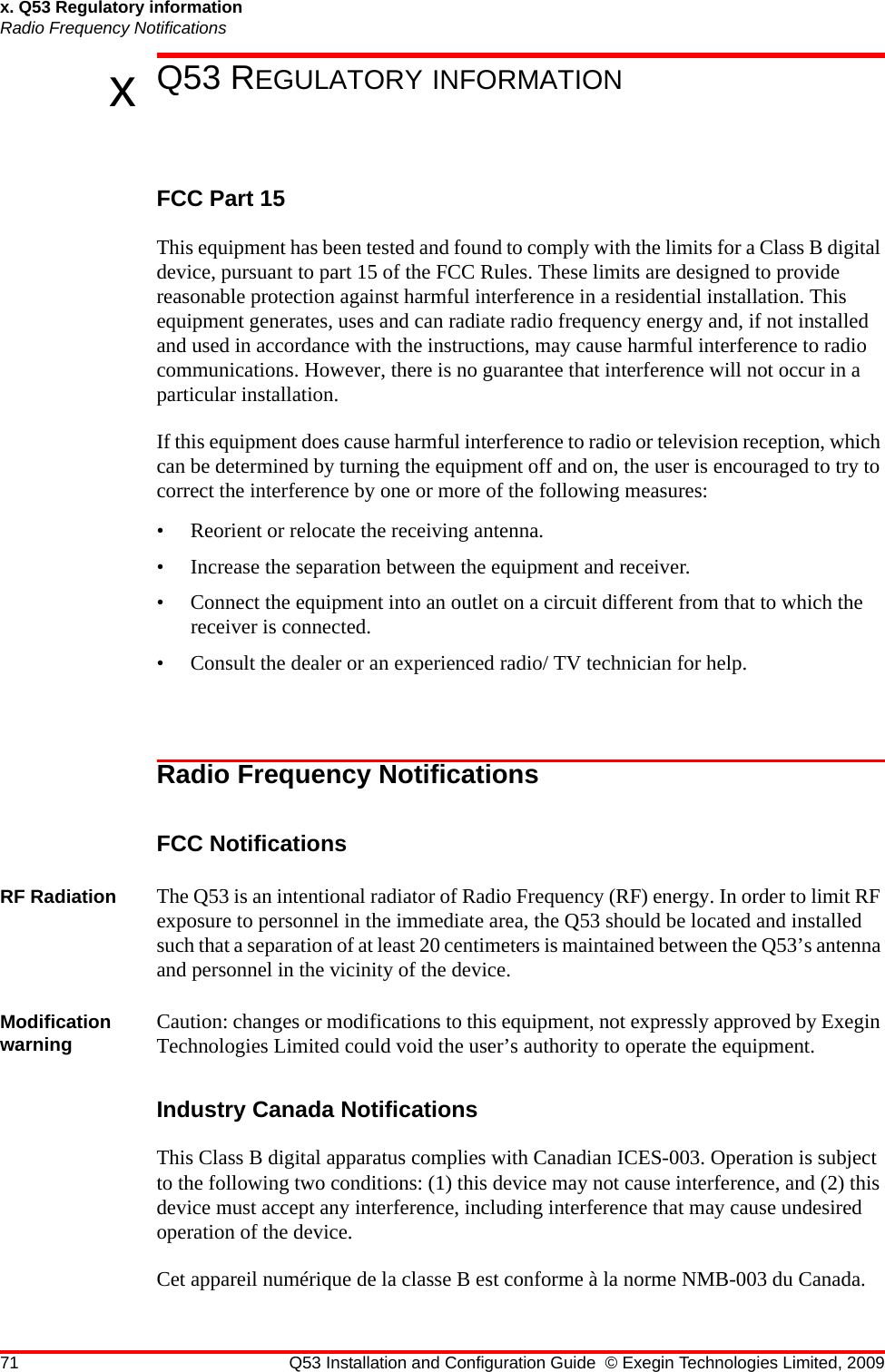 71 Q53 Installation and Configuration Guide © Exegin Technologies Limited, 2009x. Q53 Regulatory informationRadio Frequency NotificationsxQ53 REGULATORY INFORMATIONFCC Part 15This equipment has been tested and found to comply with the limits for a Class B digital device, pursuant to part 15 of the FCC Rules. These limits are designed to provide reasonable protection against harmful interference in a residential installation. This equipment generates, uses and can radiate radio frequency energy and, if not installed and used in accordance with the instructions, may cause harmful interference to radio communications. However, there is no guarantee that interference will not occur in a particular installation.If this equipment does cause harmful interference to radio or television reception, which can be determined by turning the equipment off and on, the user is encouraged to try to correct the interference by one or more of the following measures:• Reorient or relocate the receiving antenna.• Increase the separation between the equipment and receiver.• Connect the equipment into an outlet on a circuit different from that to which the receiver is connected.• Consult the dealer or an experienced radio/ TV technician for help.Radio Frequency NotificationsFCC NotificationsRF Radiation The Q53 is an intentional radiator of Radio Frequency (RF) energy. In order to limit RF exposure to personnel in the immediate area, the Q53 should be located and installed such that a separation of at least 20 centimeters is maintained between the Q53’s antenna and personnel in the vicinity of the device.Modification warning Caution: changes or modifications to this equipment, not expressly approved by Exegin Technologies Limited could void the user’s authority to operate the equipment.Industry Canada NotificationsThis Class B digital apparatus complies with Canadian ICES-003. Operation is subject to the following two conditions: (1) this device may not cause interference, and (2) this device must accept any interference, including interference that may cause undesired operation of the device.Cet appareil numérique de la classe B est conforme à la norme NMB-003 du Canada.