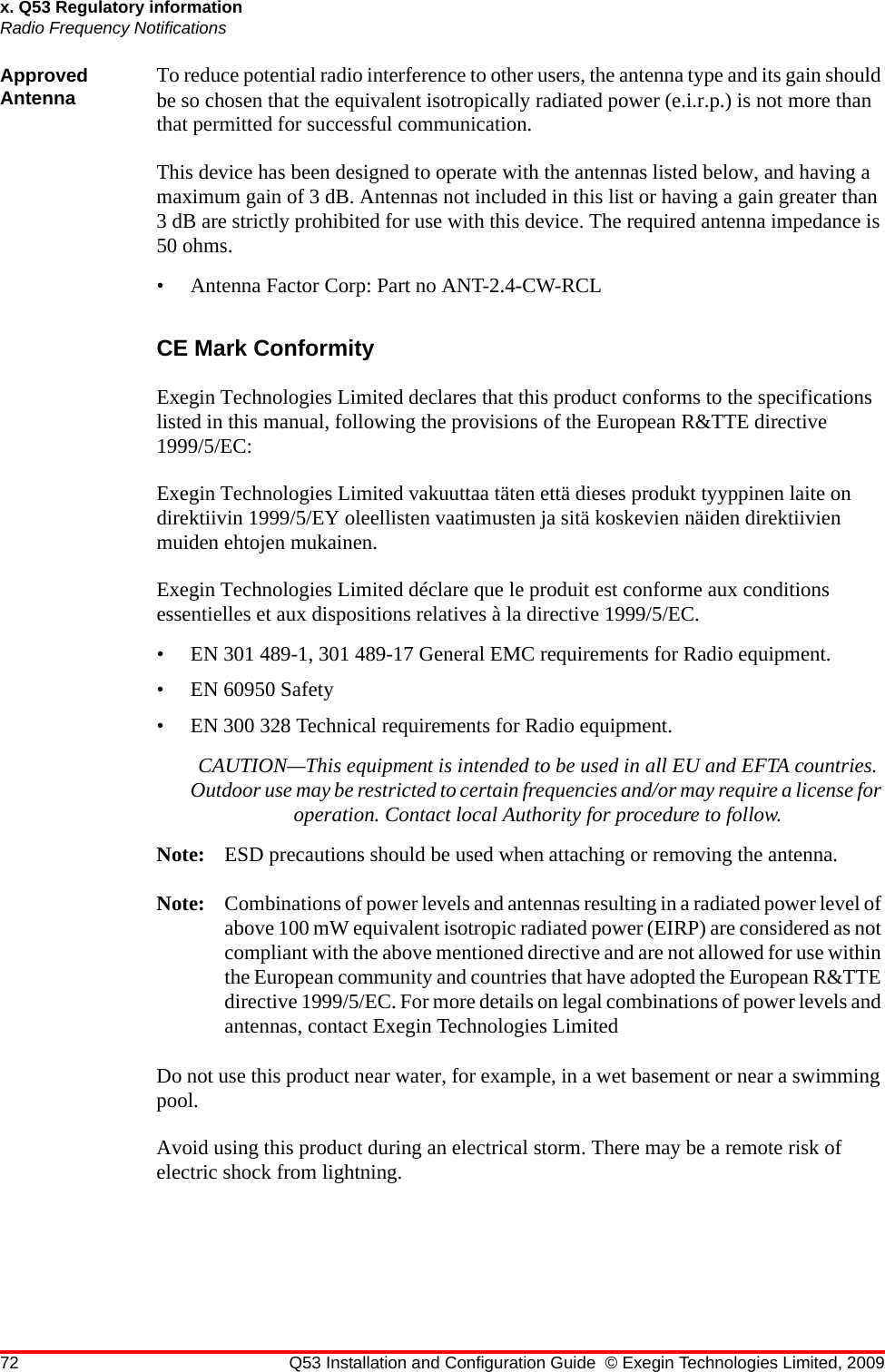 72 Q53 Installation and Configuration Guide © Exegin Technologies Limited, 2009x. Q53 Regulatory informationRadio Frequency NotificationsApproved Antenna To reduce potential radio interference to other users, the antenna type and its gain should be so chosen that the equivalent isotropically radiated power (e.i.r.p.) is not more than that permitted for successful communication.This device has been designed to operate with the antennas listed below, and having a maximum gain of 3 dB. Antennas not included in this list or having a gain greater than 3 dB are strictly prohibited for use with this device. The required antenna impedance is 50 ohms.• Antenna Factor Corp: Part no ANT-2.4-CW-RCLCE Mark ConformityExegin Technologies Limited declares that this product conforms to the specifications listed in this manual, following the provisions of the European R&amp;TTE directive 1999/5/EC:Exegin Technologies Limited vakuuttaa täten että dieses produkt tyyppinen laite on direktiivin 1999/5/EY oleellisten vaatimusten ja sitä koskevien näiden direktiivien muiden ehtojen mukainen.Exegin Technologies Limited déclare que le produit est conforme aux conditions essentielles et aux dispositions relatives à la directive 1999/5/EC.• EN 301 489-1, 301 489-17 General EMC requirements for Radio equipment.• EN 60950 Safety• EN 300 328 Technical requirements for Radio equipment.CAUTION—This equipment is intended to be used in all EU and EFTA countries. Outdoor use may be restricted to certain frequencies and/or may require a license for operation. Contact local Authority for procedure to follow.Note: ESD precautions should be used when attaching or removing the antenna.Note: Combinations of power levels and antennas resulting in a radiated power level of above 100 mW equivalent isotropic radiated power (EIRP) are considered as not compliant with the above mentioned directive and are not allowed for use within the European community and countries that have adopted the European R&amp;TTE directive 1999/5/EC. For more details on legal combinations of power levels and antennas, contact Exegin Technologies LimitedDo not use this product near water, for example, in a wet basement or near a swimming pool.Avoid using this product during an electrical storm. There may be a remote risk of electric shock from lightning.