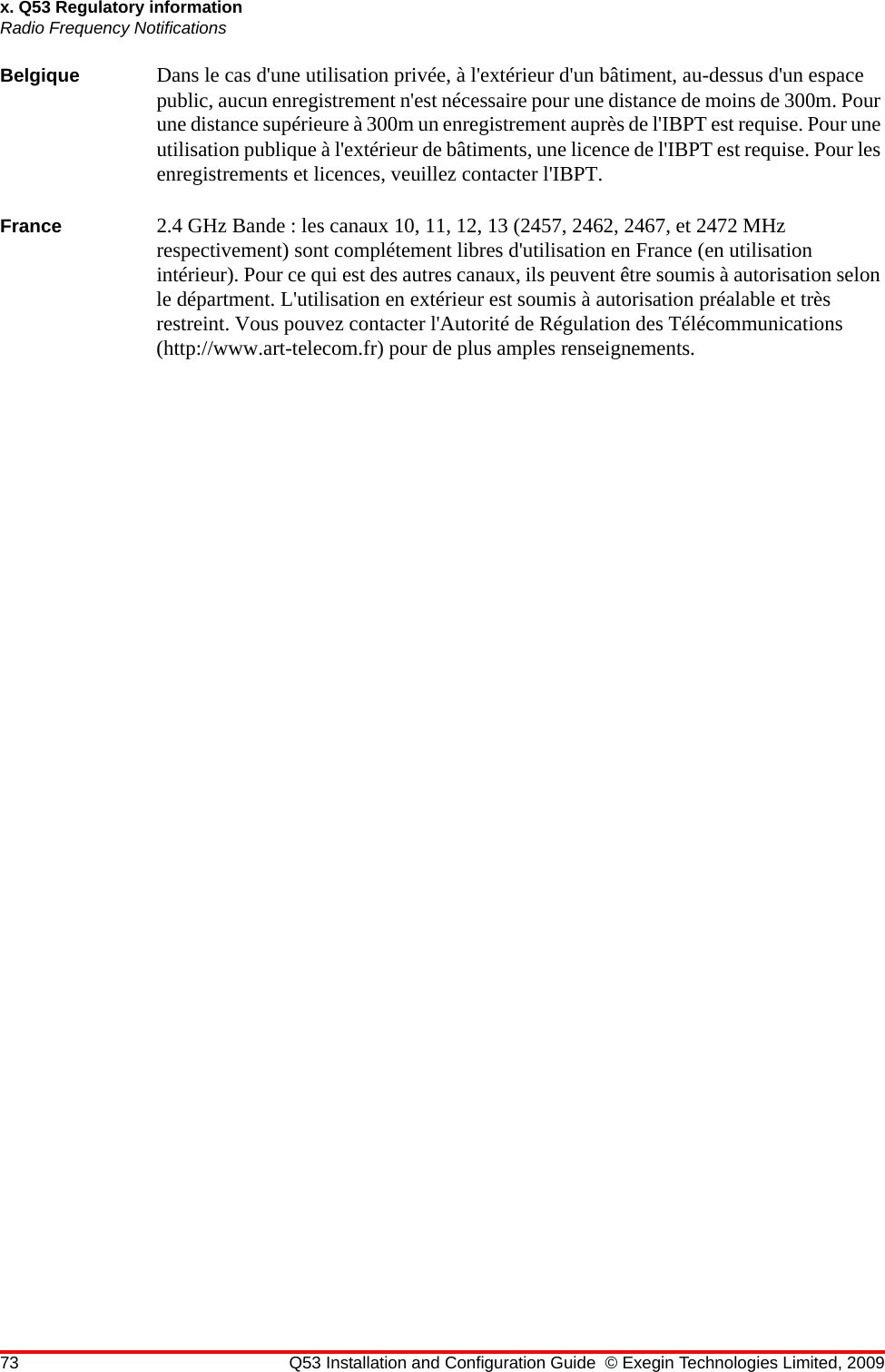 73 Q53 Installation and Configuration Guide © Exegin Technologies Limited, 2009x. Q53 Regulatory informationRadio Frequency NotificationsBelgique Dans le cas d&apos;une utilisation privée, à l&apos;extérieur d&apos;un bâtiment, au-dessus d&apos;un espace public, aucun enregistrement n&apos;est nécessaire pour une distance de moins de 300m. Pour une distance supérieure à 300m un enregistrement auprès de l&apos;IBPT est requise. Pour une utilisation publique à l&apos;extérieur de bâtiments, une licence de l&apos;IBPT est requise. Pour les enregistrements et licences, veuillez contacter l&apos;IBPT.France 2.4 GHz Bande : les canaux 10, 11, 12, 13 (2457, 2462, 2467, et 2472 MHz respectivement) sont complétement libres d&apos;utilisation en France (en utilisation intérieur). Pour ce qui est des autres canaux, ils peuvent être soumis à autorisation selon le départment. L&apos;utilisation en extérieur est soumis à autorisation préalable et très restreint. Vous pouvez contacter l&apos;Autorité de Régulation des Télécommunications (http://www.art-telecom.fr) pour de plus amples renseignements.