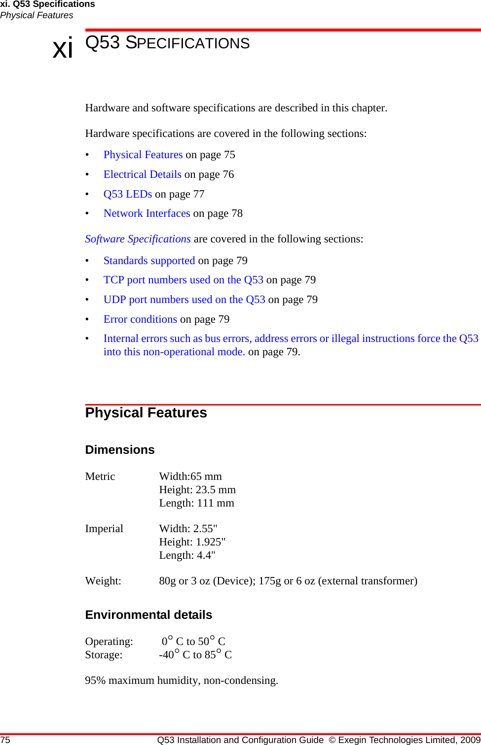 75 Q53 Installation and Configuration Guide © Exegin Technologies Limited, 2009xi. Q53 SpecificationsPhysical Featuresxi Q53 SPECIFICATIONSHardware and software specifications are described in this chapter.Hardware specifications are covered in the following sections:•Physical Features on page 75•Electrical Details on page 76•Q53 LEDs on page 77•Network Interfaces on page 78Software Specifications are covered in the following sections:•Standards supported on page 79•TCP port numbers used on the Q53 on page 79•UDP port numbers used on the Q53 on page 79•Error conditions on page 79•Internal errors such as bus errors, address errors or illegal instructions force the Q53 into this non-operational mode. on page 79.Physical FeaturesDimensionsMetric Width:65 mm Height: 23.5 mm Length: 111 mmImperial Width: 2.55&quot; Height: 1.925&quot; Length: 4.4&quot;Weight: 80g or 3 oz (Device); 175g or 6 oz (external transformer)Environmental detailsOperating:  0° C to 50° CStorage: -40° C to 85° C 95% maximum humidity, non-condensing.