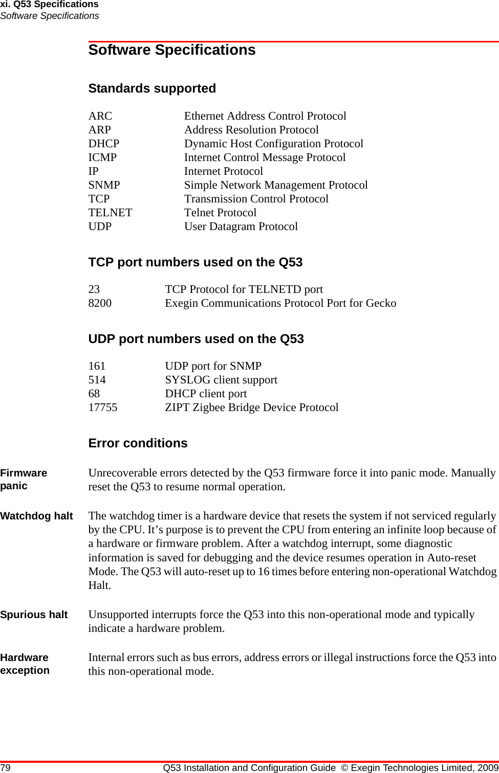 79 Q53 Installation and Configuration Guide © Exegin Technologies Limited, 2009xi. Q53 SpecificationsSoftware SpecificationsSoftware SpecificationsStandards supportedARC Ethernet Address Control ProtocolARP Address Resolution ProtocolDHCP Dynamic Host Configuration ProtocolICMP  Internet Control Message ProtocolIP Internet ProtocolSNMP  Simple Network Management ProtocolTCP Transmission Control ProtocolTELNET Telnet ProtocolUDP User Datagram ProtocolTCP port numbers used on the Q5323 TCP Protocol for TELNETD port8200 Exegin Communications Protocol Port for GeckoUDP port numbers used on the Q53161 UDP port for SNMP514 SYSLOG client support68 DHCP client port17755 ZIPT Zigbee Bridge Device ProtocolError conditionsFirmware panic Unrecoverable errors detected by the Q53 firmware force it into panic mode. Manually reset the Q53 to resume normal operation.Watchdog halt The watchdog timer is a hardware device that resets the system if not serviced regularly by the CPU. It’s purpose is to prevent the CPU from entering an infinite loop because of a hardware or firmware problem. After a watchdog interrupt, some diagnostic information is saved for debugging and the device resumes operation in Auto-reset Mode. The Q53 will auto-reset up to 16 times before entering non-operational Watchdog Halt.Spurious halt Unsupported interrupts force the Q53 into this non-operational mode and typically indicate a hardware problem.Hardware exception Internal errors such as bus errors, address errors or illegal instructions force the Q53 into this non-operational mode.