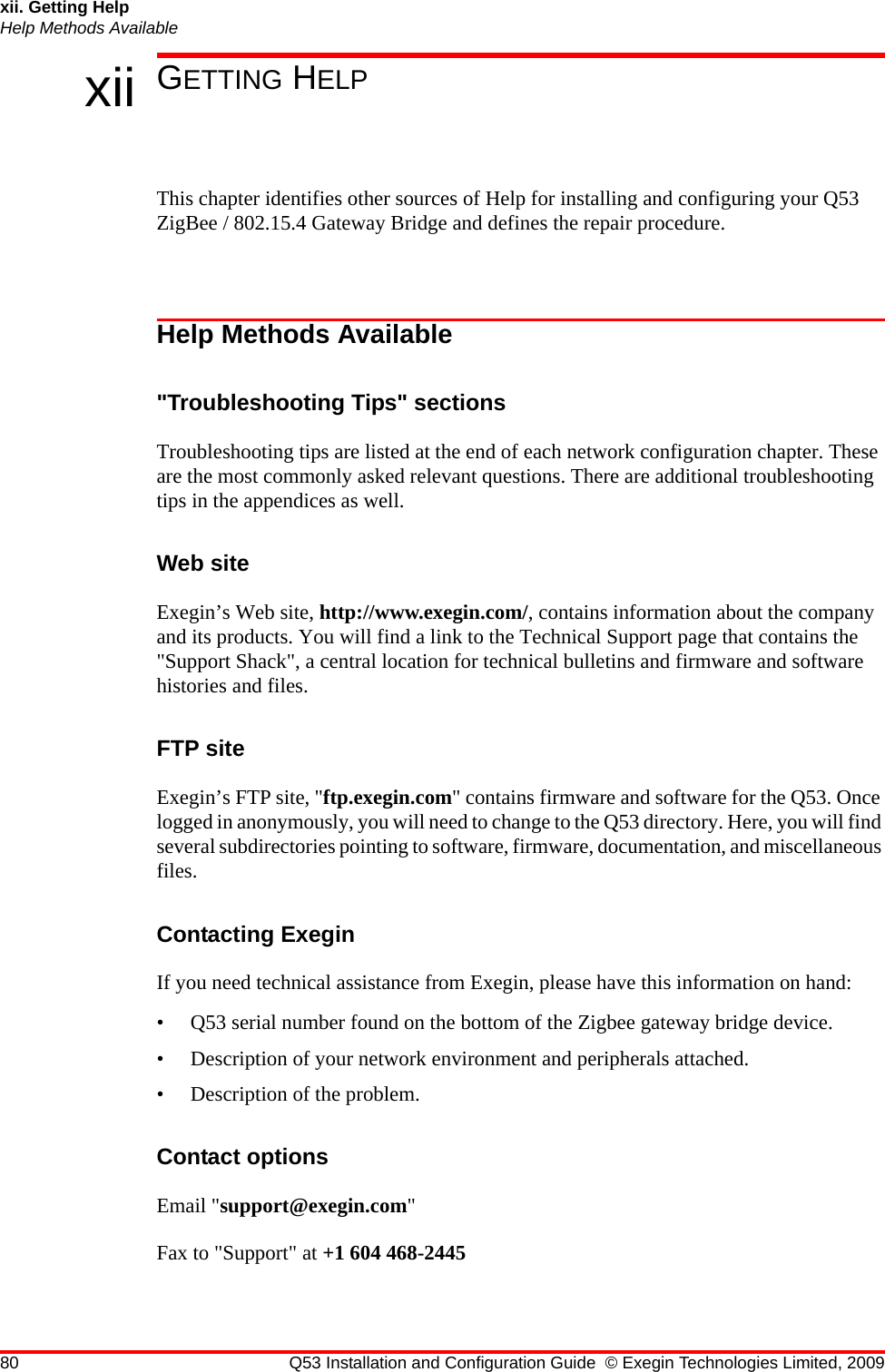 80 Q53 Installation and Configuration Guide © Exegin Technologies Limited, 2009xii. Getting HelpHelp Methods Availablexii GETTING HELPThis chapter identifies other sources of Help for installing and configuring your Q53 ZigBee / 802.15.4 Gateway Bridge and defines the repair procedure.Help Methods Available&quot;Troubleshooting Tips&quot; sectionsTroubleshooting tips are listed at the end of each network configuration chapter. These are the most commonly asked relevant questions. There are additional troubleshooting tips in the appendices as well.Web siteExegin’s Web site, http://www.exegin.com/, contains information about the company and its products. You will find a link to the Technical Support page that contains the &quot;Support Shack&quot;, a central location for technical bulletins and firmware and software histories and files. FTP siteExegin’s FTP site, &quot;ftp.exegin.com&quot; contains firmware and software for the Q53. Once logged in anonymously, you will need to change to the Q53 directory. Here, you will find several subdirectories pointing to software, firmware, documentation, and miscellaneous files.Contacting ExeginIf you need technical assistance from Exegin, please have this information on hand:• Q53 serial number found on the bottom of the Zigbee gateway bridge device.• Description of your network environment and peripherals attached.• Description of the problem.Contact optionsEmail &quot;support@exegin.com&quot;Fax to &quot;Support&quot; at +1 604 468-2445