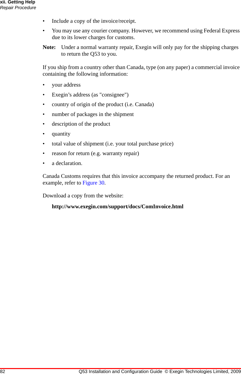 82 Q53 Installation and Configuration Guide © Exegin Technologies Limited, 2009xii. Getting HelpRepair Procedure• Include a copy of the invoice/receipt.• You may use any courier company. However, we recommend using Federal Express due to its lower charges for customs.Note: Under a normal warranty repair, Exegin will only pay for the shipping charges to return the Q53 to you.If you ship from a country other than Canada, type (on any paper) a commercial invoice containing the following information: • your address• Exegin’s address (as &quot;consignee&quot;)• country of origin of the product (i.e. Canada)• number of packages in the shipment• description of the product• quantity• total value of shipment (i.e. your total purchase price)• reason for return (e.g. warranty repair)• a declaration.Canada Customs requires that this invoice accompany the returned product. For an example, refer to Figure 30. Download a copy from the website:http://www.exegin.com/support/docs/ComInvoice.html