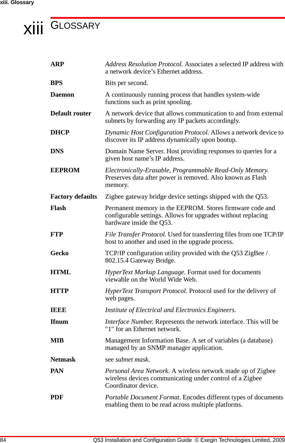 84 Q53 Installation and Configuration Guide © Exegin Technologies Limited, 2009xiii. Glossaryxiii GLOSSARYARP Address Resolution Protocol. Associates a selected IP address with a network device’s Ethernet address.BPS Bits per second.Daemon A continuously running process that handles system-wide functions such as print spooling.Default router A network device that allows communication to and from external subnets by forwarding any IP packets accordingly.DHCP Dynamic Host Configuration Protocol. Allows a network device to discover its IP address dynamically upon bootup. DNS Domain Name Server. Host providing responses to queries for a given host name’s IP address. EEPROM Electronically-Erasable, Programmable Read-Only Memory. Preserves data after power is removed. Also known as Flash memory.Factory defaults Zigbee gateway bridge device settings shipped with the Q53.Flash Permanent memory in the EEPROM. Stores firmware code and configurable settings. Allows for upgrades without replacing hardware inside the Q53.FTP File Transfer Protocol. Used for transferring files from one TCP/IP host to another and used in the upgrade process.Gecko TCP/IP configuration utility provided with the Q53 ZigBee / 802.15.4 Gateway Bridge.HTML HyperText Markup Language. Format used for documents viewable on the World Wide Web.HTTP HyperText Transport Protocol. Protocol used for the delivery of web pages.IEEE Institute of Electrical and Electronics Engineers.Ifnum Interface Number. Represents the network interface. This will be &quot;1&quot; for an Ethernet network.MIB Management Information Base. A set of variables (a database) managed by an SNMP manager application.Netmask see subnet mask.PAN Personal Area Network. A wireless network made up of Zigbee wireless devices communicating under control of a Zigbee Coordinator device.PDF Portable Document Format. Encodes different types of documents enabling them to be read across multiple platforms. 